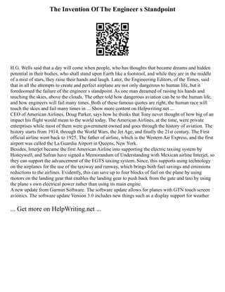 The Invention Of The Engineer s Standpoint
H.G. Wells said that a day will come when people, who has thoughts that became dreams and hidden
potential in their bodies, who shall stand upon Earth like a footstool, and while they are in the middle
of a mist of stars, they raise their hands and laugh. Later, the Engineering Editors, of the Times, said
that in all the attempts to create and perfect airplane are not only dangerous to human life, but it
foredoomed the failure of the engineer s standpoint. As one man dreamed of raising his hands and
touching the skies, above the clouds. The other told how dangerous aviation can be to the human life,
and how engineers will fail many times. Both of these famous quotes are right, the human race will
touch the skies and fail many times in ... Show more content on Helpwriting.net ...
CEO of American Airlines, Doug Parker, says how he thinks that Tony never thought of how big of an
impact his flight would mean to the world today. The American Airlines, at the time, were private
enterprises while most of them were government owned and goes through the history of aviation. The
history starts from 1914, through the World Wars, the Jet Age, and finally the 21st century. The First
official airline went back to 1925. The father of airline, which is the Western Air Express, and the first
airport was called the La Guardia Airport in Queens, New York.
Besides, Interjet became the first American Airline into supporting the electric taxiing system by
Honeywell, and Safran have signed a Memorandum of Understanding with Mexican airline Interjet, so
they can support the advancement of the EGTS taxiing system. Since, this supports using technology
on the airplanes for the use of the taxiway and runway, which brings both fuel savings and emissions
reductions to the airlines. Evidently, this can save up to four blocks of fuel on the plane by using
motors on the landing gear that enables the landing gear to push back from the gate and taxi by using
the plane s own electrical power rather than using its main engine.
A new update from Garmin Software. The software update allows for planes with GTN touch screen
avionics. The software update Version 3.0 includes new things such as a display support for weather
... Get more on HelpWriting.net ...
 