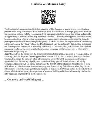 Hurtado V. California Essay
The Fourteenth Amendment prohibited deprivation of life, freedom or assets, property, without due
process and equally violate the Fifth Amendment rules that inquire no private property shall be taken
for public use without rightful recompense. CES was required to follow up with a notice and provide
an opportunity to be heard before they penalized a student. The board was supposed to hold an entire
hearing on the third offense before any expulsion, arrest, incarceration or confiscating the student s
phone permanently which they completely ignored. CES did not meet the requirements of rulemaking
principles because they have violated the Due Process of Law by unilaterally decided that minors are
not fit to represent themselves at a hearing. In Hurtado v. California, the Court declared that a judicial
procedure conducted by government officials, either sentenced on the basis of age, ... Show more
content on Helpwriting.net ...
Accordingly, CES did not respect the congressional statute that entitled a person to receive a notice or
a hearing. See, the Supreme Court supported in Chevron, U.S.A., Inc. v. Natural Resources Defense
Council, Inc. stated the authority of an administrative agency to fulfill a congressionally created
agenda involves the making of policy and rules that fill any gap left, implicitly or explicitly by
Congress. Additionally, CES statute transgresses the Title IX of the Education Amendments of 1972
which bans sex discrimination in education programs that receiving federal funds when they choose
intentionally to mostly investigate female students. In Soriano v. the United States, the Court clarified
that an administrative agency is the produce of a statute, holding only those rules mainly conferred to
it by necessary inference from the Congressional
... Get more on HelpWriting.net ...
 