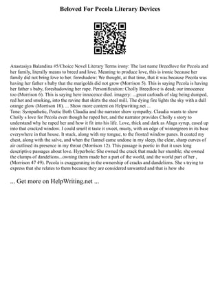 Beloved For Pecola Literary Devices
Anastasiya Balandina #5/Choice Novel Literary Terms irony: The last name Breedlove for Pecola and
her family, literally means to breed and love. Meaning to produce love, this is ironic because her
family did not bring love to her. foreshadow: We thought, at that time, that it was because Pecola was
having her father s baby that the marigolds did not grow (Morrison 5). This is saying Pecola is having
her father s baby, foreshadowing her rape. Personification: Cholly Breedlove is dead; our innocence
too (Morrison 6). This is saying here innocence died. imagery: ...great carloads of slag being dumped,
red hot and smoking, into the ravine that skirts the steel mill. The dying fire lights the sky with a dull
orange glow (Morrison 10). ... Show more content on Helpwriting.net ...
Tone: Sympathetic, Poetic Both Claudia and the narrator show sympathy. Claudia wants to show
Cholly s love for Pecola even though he raped her, and the narrator provides Cholly s story to
understand why he raped her and how it fit into his life. Love, thick and dark as Alaga syrup, eased up
into that cracked window. I could smell it taste it sweet, musty, with an edge of wintergreen in its base
everywhere in that house. It stuck, along with my tongue, to the frosted window panes. It coated my
chest, along with the salve, and when the flannel came undone in my sleep, the clear, sharp curves of
air outlined its presence in my throat (Morrison 12). This passage is poetic in that it uses long
descriptive passages about love. Hyperbole: She owned the crack that made her stumble; she owned
the clumps of dandelions...owning them made her a part of the world, and the world part of her ,
(Morrison 47 49). Pecola is exaggerating in the ownership of cracks and dandelions. She s trying to
express that she relates to them because they are considered unwanted and that is how she
... Get more on HelpWriting.net ...
 