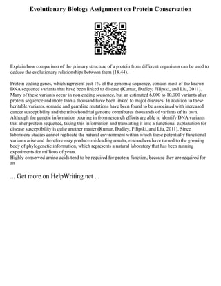 Evolutionary Biology Assignment on Protein Conservation
Explain how comparison of the primary structure of a protein from different organisms can be used to
deduce the evolutionary relationships between them (18.44).
Protein coding genes, which represent just 1% of the genomic sequence, contain most of the known
DNA sequence variants that have been linked to disease (Kumar, Dudley, Filipski, and Liu, 2011).
Many of these variants occur in non coding sequence, but an estimated 6,000 to 10,000 variants alter
protein sequence and more than a thousand have been linked to major diseases. In addition to these
heritable variants, somatic and germline mutations have been found to be associated with increased
cancer susceptibility and the mitochondrial genome contributes thousands of variants of its own.
Although the genetic information pouring in from research efforts are able to identify DNA variants
that alter protein sequence, taking this information and translating it into a functional explanation for
disease susceptibility is quite another matter (Kumar, Dudley, Filipski, and Liu, 2011). Since
laboratory studies cannot replicate the natural environment within which these potentially functional
variants arise and therefore may produce misleading results, researchers have turned to the growing
body of phylogenetic information, which represents a natural laboratory that has been running
experiments for millions of years.
Highly conserved amino acids tend to be required for protein function, because they are required for
an
... Get more on HelpWriting.net ...
 