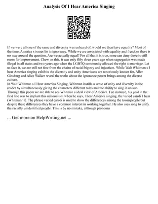 Analysis Of I Hear America Singing
If we were all one of the same and diversity was unheard of, would we then have equality? Most of
the time, America s issues lie in ignorance. While we are associated with equality and freedom there is
no way around the question, Are we actually equal? For all that it is true, none can deny there is still
room for improvement. Chew on this, it was only fifty three years ago when segregation was made
illegal in all states and two years ago when the LGBTQ community allowed the right to marriage. Let
us face it, we are still not free from the chains of racial bigotry and injustices. While Walt Whitman s I
hear America singing exhibits the diversity and unity Americans are notoriously known for, Allen
Ginsberg and Alice Walker reveal the truths about the ignorance power brings among the diverse
culture.
In Walt Whitman s I Hear America Singing, Whitman instills a sense of unity and diversity in the
reader by simultaneously giving the characters different roles and the ability to sing in unison.
Through this poem we are able to see Whitman s ideal view of America. For instance, his goal in the
first line was to implant this nationalism when he says, I hear America singing, the varied carols I hear
(Whitman/ 1). The phrase varied carols is used to show the differences among the townspeople but
despite these differences they have a common interest in working together. He also uses song to unify
the racially unidentified people. This is by no mistake, although pronouns
... Get more on HelpWriting.net ...
 