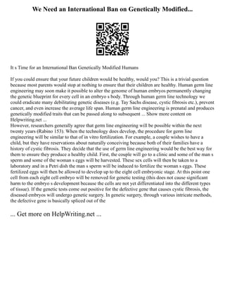We Need an International Ban on Genetically Modified...
It s Time for an International Ban Genetically Modified Humans
If you could ensure that your future children would be healthy, would you? This is a trivial question
because most parents would stop at nothing to ensure that their children are healthy. Human germ line
engineering may soon make it possible to alter the genome of human embryos permanently changing
the genetic blueprint for every cell in an embryo s body. Through human germ line technology we
could eradicate many debilitating genetic diseases (e.g. Tay Sachs disease, cystic fibrosis etc.), prevent
cancer, and even increase the average life span. Human germ line engineering is prenatal and produces
genetically modified traits that can be passed along to subsequent ... Show more content on
Helpwriting.net ...
However, researchers generally agree that germ line engineering will be possible within the next
twenty years (Rabino 153). When the technology does develop, the procedure for germ line
engineering will be similar to that of in vitro fertilization. For example, a couple wishes to have a
child, but they have reservations about naturally conceiving because both of their families have a
history of cystic fibrosis. They decide that the use of germ line engineering would be the best way for
them to ensure they produce a healthy child. First, the couple will go to a clinic and some of the man s
sperm and some of the woman s eggs will be harvested. These sex cells will then be taken to a
laboratory and in a Petri dish the man s sperm will be induced to fertilize the woman s eggs. These
fertilized eggs will then be allowed to develop up to the eight cell embryonic stage. At this point one
cell from each eight cell embryo will be removed for genetic testing (this does not cause significant
harm to the embryo s development because the cells are not yet differentiated into the different types
of tissue). If the genetic tests come out positive for the defective gene that causes cystic fibrosis, the
diseased embryos will undergo genetic surgery. In genetic surgery, through various intricate methods,
the defective gene is basically spliced out of the
... Get more on HelpWriting.net ...
 