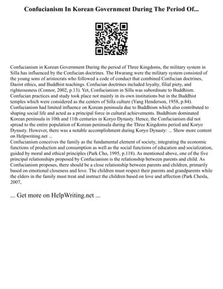 Confucianism In Korean Government During The Period Of...
Confucianism in Korean Government During the period of Three Kingdoms, the military system in
Silla has influenced by the Confucian doctrines. The Hwarang were the military system consisted of
the young sons of aristocrats who followed a code of conduct that combined Confucian doctrines,
Daoist ethics, and Buddhist teachings. Confucian doctrines included loyalty, filial piety, and
righteousness (Connor, 2002, p.13). Yet, Confucianism in Silla was subordinate to Buddhism.
Confucian practices and study took place not mainly in its own institutions but in the Buddhist
temples which were considered as the centers of Silla culture (Yang Henderson, 1958, p.84).
Confucianism had limited influence on Korean peninsula due to Buddhism which also contributed to
shaping social life and acted as a principal force in cultural achievements. Buddhism dominated
Korean peninsula in 10th and 11th centuries in Koryo Dynasty. Hence, the Confucianism did not
spread to the entire population of Korean peninsula during the Three Kingdoms period and Koryo
Dynasty. However, there was a notable accomplishment during Koryo Dynasty: ... Show more content
on Helpwriting.net ...
Confucianism conceives the family as the fundamental element of society, integrating the economic
functions of production and consumption as well as the social functions of education and socialization,
guided by moral and ethical principles (Park Cho, 1995, p.118). As mentioned above, one of the five
principal relationships proposed by Confucianism is the relationship between parents and child. As
Confucianism proposes, there should be a close relationship between parents and children, primarily
based on emotional closeness and love. The children must respect their parents and grandparents while
the elders in the family must treat and instruct the children based on love and affection (Park Chesla,
2007,
... Get more on HelpWriting.net ...
 