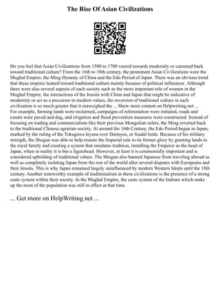 The Rise Of Asian Civilizations
Do you feel that Asian Civilizations from 1500 to 1700 veered towards modernity or careened back
toward traditional culture? From the 16th to 18th century, the prominent Asian Civilizations were the
Mughal Empire, the Ming Dynasty of China and the Edo Period of Japan. There was an obvious trend
that these empires leaned toward traditional culture mainly because of political influences. Although
there were also several aspects of each society such as the more important role of women in the
Mughal Empire, the interactions of the Jesuits with China and Japan that might be indicative of
modernity or act as a precursor to modern values, the reversion of traditional culture in each
civilization is so much greater that it outweighed the ... Show more content on Helpwriting.net ...
For example, farming lands were reclaimed, campaigns of reforestation were initiated, roads and
canals were paved and dug, and irrigation and flood prevention measures were constructed. Instead of
focusing on trading and commercialism like their previous Mongolian rulers, the Ming reverted back
to the traditional Chinese agrarian society. At around the 16th Century, the Edo Period began in Japan,
marked by the ruling of the Tokugawa Ieyasu over Daimyos, or feudal lords. Because of his military
strength, the Shogun was able to help restore the Imperial rule to its former glory by granting lands to
the royal family and creating a system that emulates tradition, installing the Emperor as the head of
Japan, when in reality it is but a figurehead. However, at least it is ceremonially important and is
considered upholding of traditional values. The Shogun also banned Japanese from traveling abroad as
well as completely isolating Japan from the rest of the world after several disputes with Europeans and
their Jesuits. This is why Japan remained largely uninfluenced by modern Western Ideals until the 18th
century. Another noteworthy example of traditionalism in these civilizations is the presence of a strong
caste system within their society. In the Mughal Empire, the caste system of the Indians which make
up the most of the population was still in effect at that time.
... Get more on HelpWriting.net ...
 
