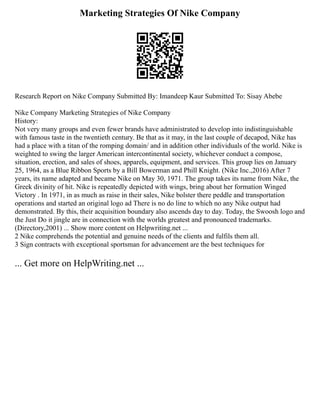 Marketing Strategies Of Nike Company
Research Report on Nike Company Submitted By: Imandeep Kaur Submitted To: Sisay Abebe
Nike Company Marketing Strategies of Nike Company
History:
Not very many groups and even fewer brands have administrated to develop into indistinguishable
with famous taste in the twentieth century. Be that as it may, in the last couple of decapod, Nike has
had a place with a titan of the romping domain/ and in addition other individuals of the world. Nike is
weighted to swing the larger American intercontinental society, whichever conduct a compose,
situation, erection, and sales of shoes, apparels, equipment, and services. This group lies on January
25, 1964, as a Blue Ribbon Sports by a Bill Bowerman and Phill Knight. (Nike Inc.,2016) After 7
years, its name adapted and became Nike on May 30, 1971. The group takes its name from Nike, the
Greek divinity of hit. Nike is repeatedly depicted with wings, bring about her formation Winged
Victory . In 1971, in as much as raise in their sales, Nike bolster there peddle and transportation
operations and started an original logo ad There is no do line to which no any Nike output had
demonstrated. By this, their acquisition boundary also ascends day to day. Today, the Swoosh logo and
the Just Do it jingle are in connection with the worlds greatest and pronounced trademarks.
(Directory,2001) ... Show more content on Helpwriting.net ...
2 Nike comprehends the potential and genuine needs of the clients and fulfils them all.
3 Sign contracts with exceptional sportsman for advancement are the best techniques for
... Get more on HelpWriting.net ...
 