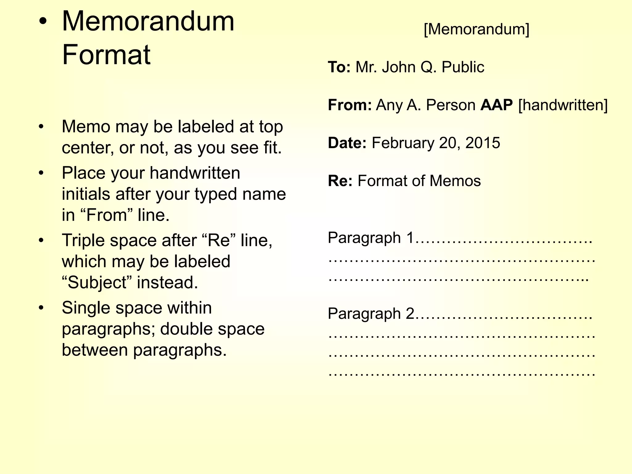 • Memorandum
Format
• Memo may be labeled at top
center, or not, as you see fit.
• Place your handwritten
initials after your typed name
in “From” line.
• Triple space after “Re” line,
which may be labeled
“Subject” instead.
• Single space within
paragraphs; double space
between paragraphs.
[Memorandum]
To: Mr. John Q. Public
From: Any A. Person AAP [handwritten]
Date: February 20, 2015
Re: Format of Memos
Paragraph 1…………………………….
……………………………………………
…………………………………………..
Paragraph 2…………………………….
……………………………………………
……………………………………………
……………………………………………
 