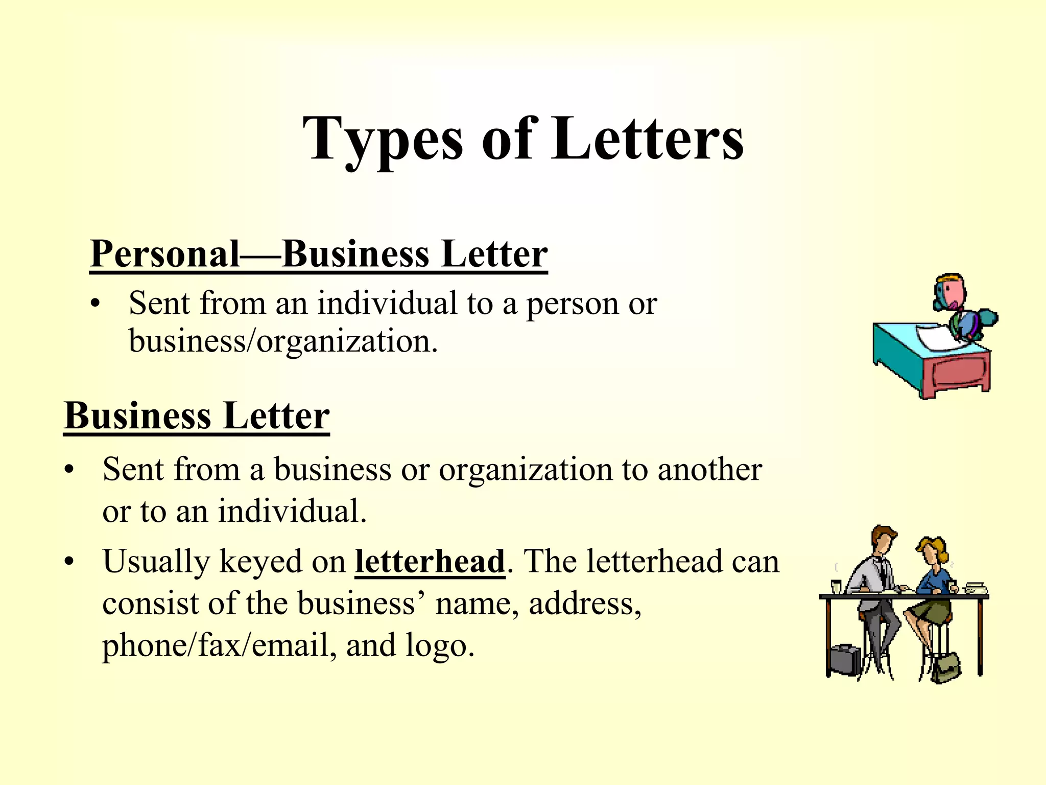 Types of Letters
Personal—Business Letter
• Sent from an individual to a person or
business/organization.
Business Letter
• Sent from a business or organization to another
or to an individual.
• Usually keyed on letterhead. The letterhead can
consist of the business’ name, address,
phone/fax/email, and logo.
 