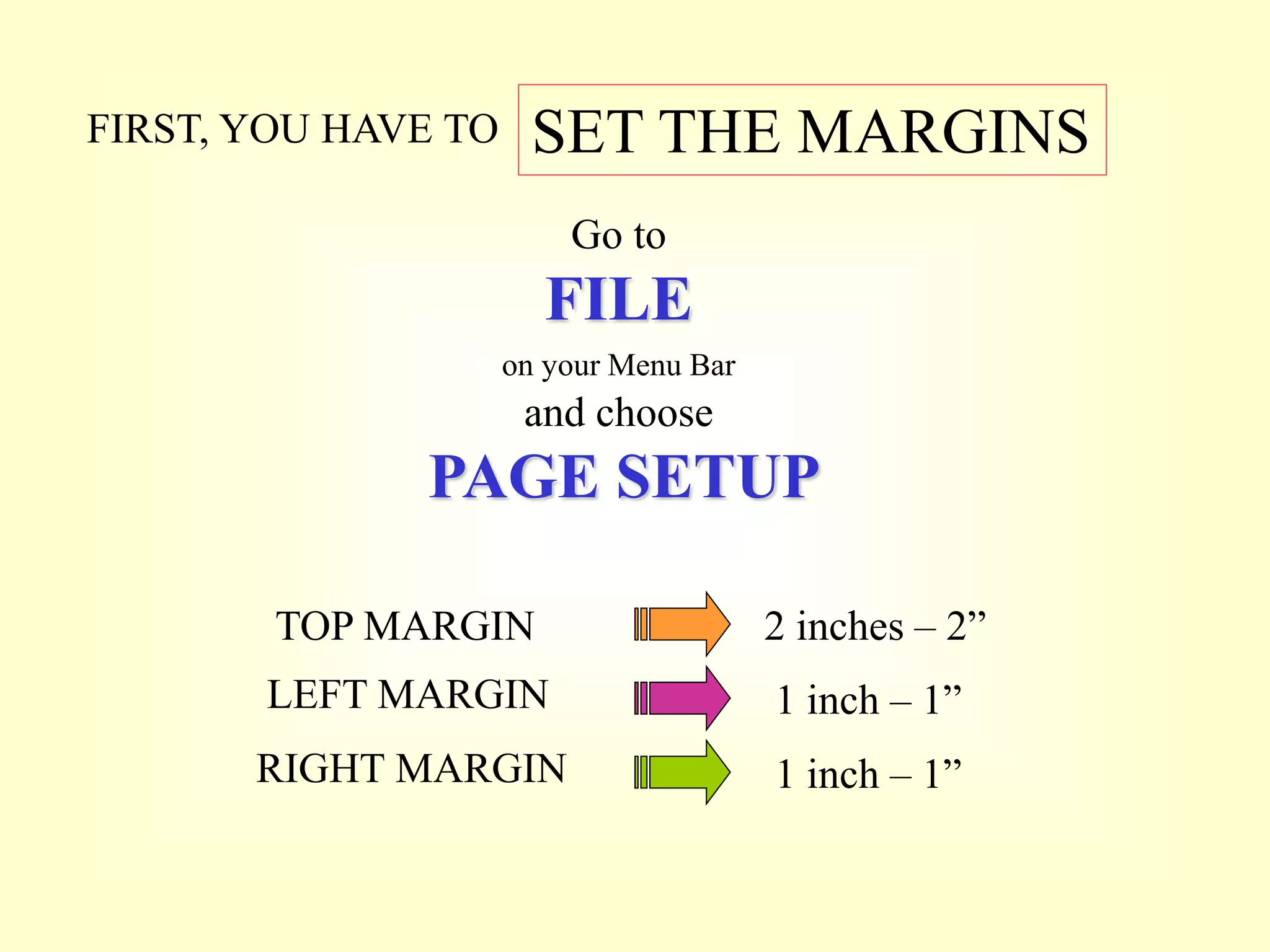 FIRST, YOU HAVE TO SET THE MARGINS
Go to
FILE
on your Menu Bar
and choose
PAGE SETUP
2 inches – 2”
TOP MARGIN
LEFT MARGIN 1 inch – 1”
RIGHT MARGIN 1 inch – 1”
 