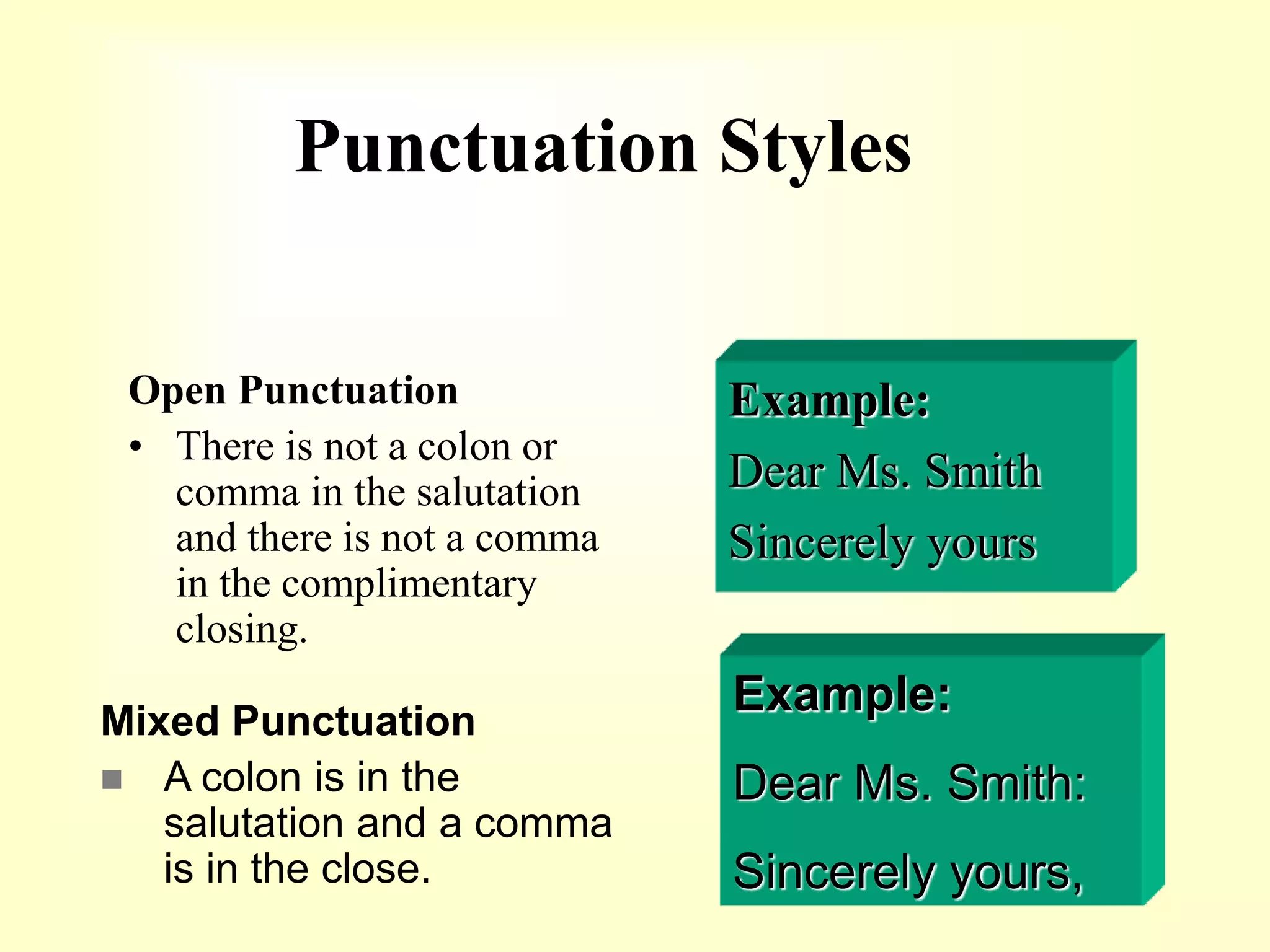 Punctuation Styles
Open Punctuation
• There is not a colon or
comma in the salutation
and there is not a comma
in the complimentary
closing.
Example:
Dear Ms. Smith
Sincerely yours
Example:
Dear Ms. Smith:
Sincerely yours,
Mixed Punctuation
 A colon is in the
salutation and a comma
is in the close.
 
