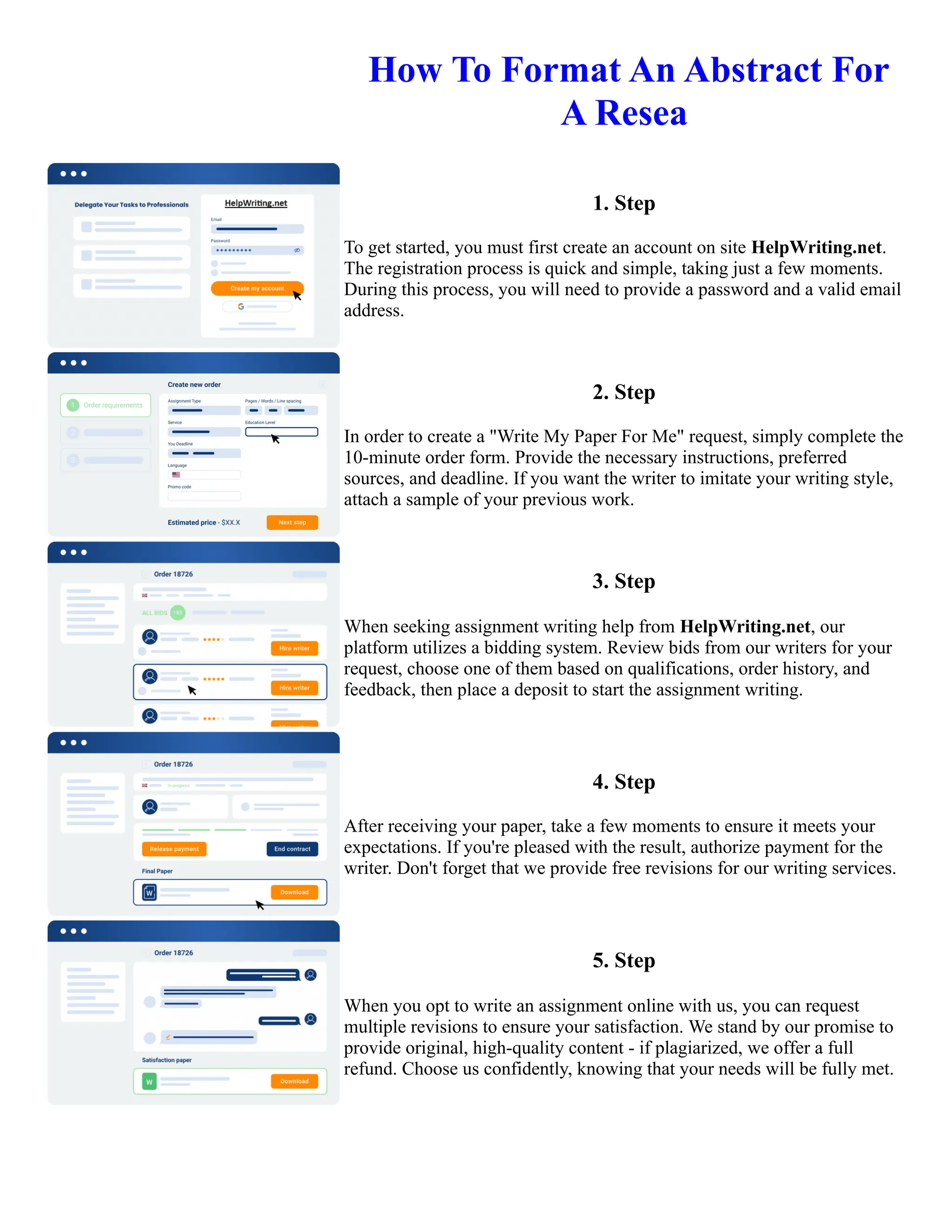 ️How To Format An Abstract For
A Resea
1. Step
To get started, you must first create an account on site HelpWriting.net.
The registration process is quick and simple, taking just a few moments.
During this process, you will need to provide a password and a valid email
address.
2. Step
In order to create a "Write My Paper For Me" request, simply complete the
10-minute order form. Provide the necessary instructions, preferred
sources, and deadline. If you want the writer to imitate your writing style,
attach a sample of your previous work.
3. Step
When seeking assignment writing help from HelpWriting.net, our
platform utilizes a bidding system. Review bids from our writers for your
request, choose one of them based on qualifications, order history, and
feedback, then place a deposit to start the assignment writing.
4. Step
After receiving your paper, take a few moments to ensure it meets your
expectations. If you're pleased with the result, authorize payment for the
writer. Don't forget that we provide free revisions for our writing services.
5. Step
When you opt to write an assignment online with us, you can request
multiple revisions to ensure your satisfaction. We stand by our promise to
provide original, high-quality content - if plagiarized, we offer a full
refund. Choose us confidently, knowing that your needs will be fully met.
️How To Format An Abstract For A Resea How To Format An Abstract For A Resea
 