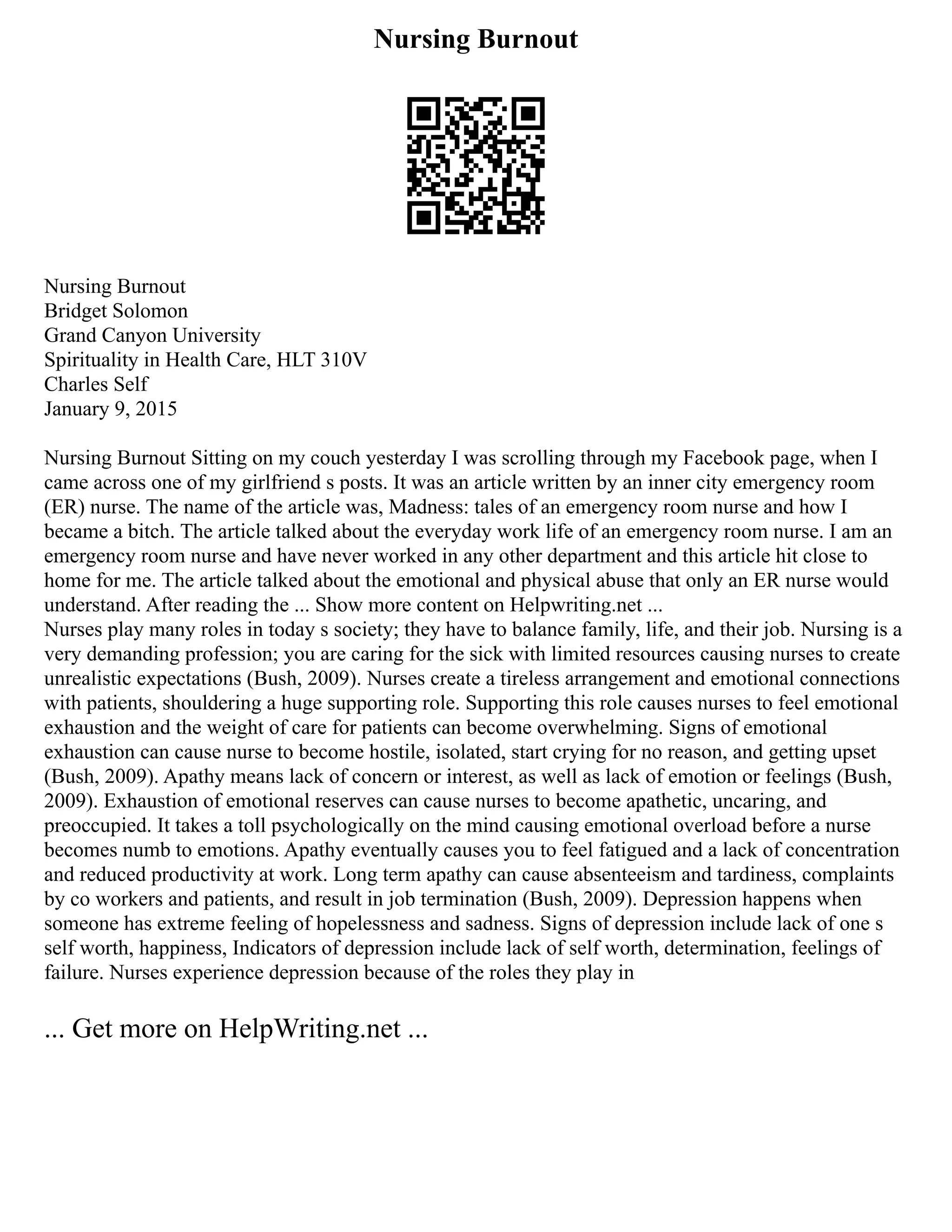 Nursing Burnout
Nursing Burnout
Bridget Solomon
Grand Canyon University
Spirituality in Health Care, HLT 310V
Charles Self
January 9, 2015
Nursing Burnout Sitting on my couch yesterday I was scrolling through my Facebook page, when I
came across one of my girlfriend s posts. It was an article written by an inner city emergency room
(ER) nurse. The name of the article was, Madness: tales of an emergency room nurse and how I
became a bitch. The article talked about the everyday work life of an emergency room nurse. I am an
emergency room nurse and have never worked in any other department and this article hit close to
home for me. The article talked about the emotional and physical abuse that only an ER nurse would
understand. After reading the ... Show more content on Helpwriting.net ...
Nurses play many roles in today s society; they have to balance family, life, and their job. Nursing is a
very demanding profession; you are caring for the sick with limited resources causing nurses to create
unrealistic expectations (Bush, 2009). Nurses create a tireless arrangement and emotional connections
with patients, shouldering a huge supporting role. Supporting this role causes nurses to feel emotional
exhaustion and the weight of care for patients can become overwhelming. Signs of emotional
exhaustion can cause nurse to become hostile, isolated, start crying for no reason, and getting upset
(Bush, 2009). Apathy means lack of concern or interest, as well as lack of emotion or feelings (Bush,
2009). Exhaustion of emotional reserves can cause nurses to become apathetic, uncaring, and
preoccupied. It takes a toll psychologically on the mind causing emotional overload before a nurse
becomes numb to emotions. Apathy eventually causes you to feel fatigued and a lack of concentration
and reduced productivity at work. Long term apathy can cause absenteeism and tardiness, complaints
by co workers and patients, and result in job termination (Bush, 2009). Depression happens when
someone has extreme feeling of hopelessness and sadness. Signs of depression include lack of one s
self worth, happiness, Indicators of depression include lack of self worth, determination, feelings of
failure. Nurses experience depression because of the roles they play in
... Get more on HelpWriting.net ...
 