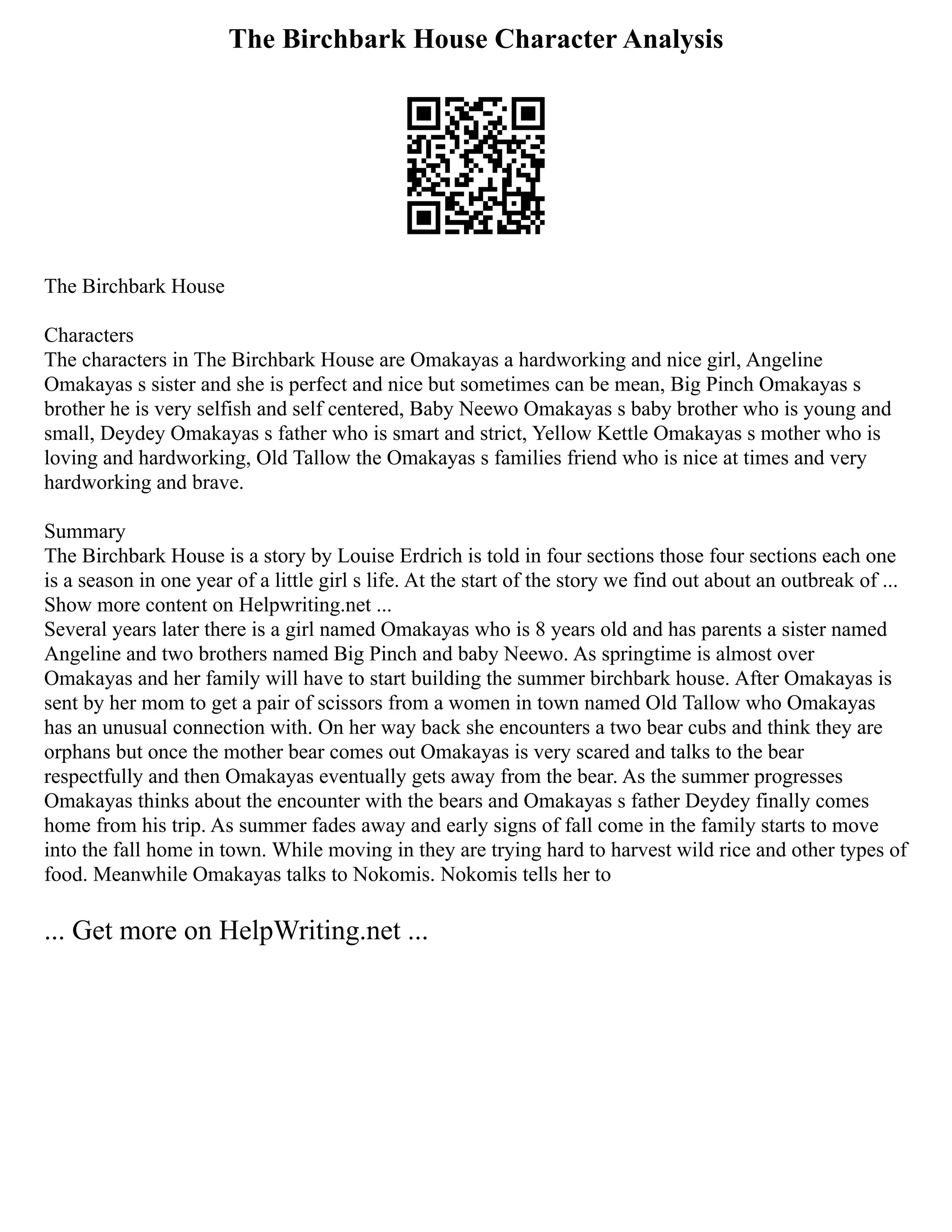 The Birchbark House Character Analysis
The Birchbark House
Characters
The characters in The Birchbark House are Omakayas a hardworking and nice girl, Angeline
Omakayas s sister and she is perfect and nice but sometimes can be mean, Big Pinch Omakayas s
brother he is very selfish and self centered, Baby Neewo Omakayas s baby brother who is young and
small, Deydey Omakayas s father who is smart and strict, Yellow Kettle Omakayas s mother who is
loving and hardworking, Old Tallow the Omakayas s families friend who is nice at times and very
hardworking and brave.
Summary
The Birchbark House is a story by Louise Erdrich is told in four sections those four sections each one
is a season in one year of a little girl s life. At the start of the story we find out about an outbreak of ...
Show more content on Helpwriting.net ...
Several years later there is a girl named Omakayas who is 8 years old and has parents a sister named
Angeline and two brothers named Big Pinch and baby Neewo. As springtime is almost over
Omakayas and her family will have to start building the summer birchbark house. After Omakayas is
sent by her mom to get a pair of scissors from a women in town named Old Tallow who Omakayas
has an unusual connection with. On her way back she encounters a two bear cubs and think they are
orphans but once the mother bear comes out Omakayas is very scared and talks to the bear
respectfully and then Omakayas eventually gets away from the bear. As the summer progresses
Omakayas thinks about the encounter with the bears and Omakayas s father Deydey finally comes
home from his trip. As summer fades away and early signs of fall come in the family starts to move
into the fall home in town. While moving in they are trying hard to harvest wild rice and other types of
food. Meanwhile Omakayas talks to Nokomis. Nokomis tells her to
... Get more on HelpWriting.net ...
 