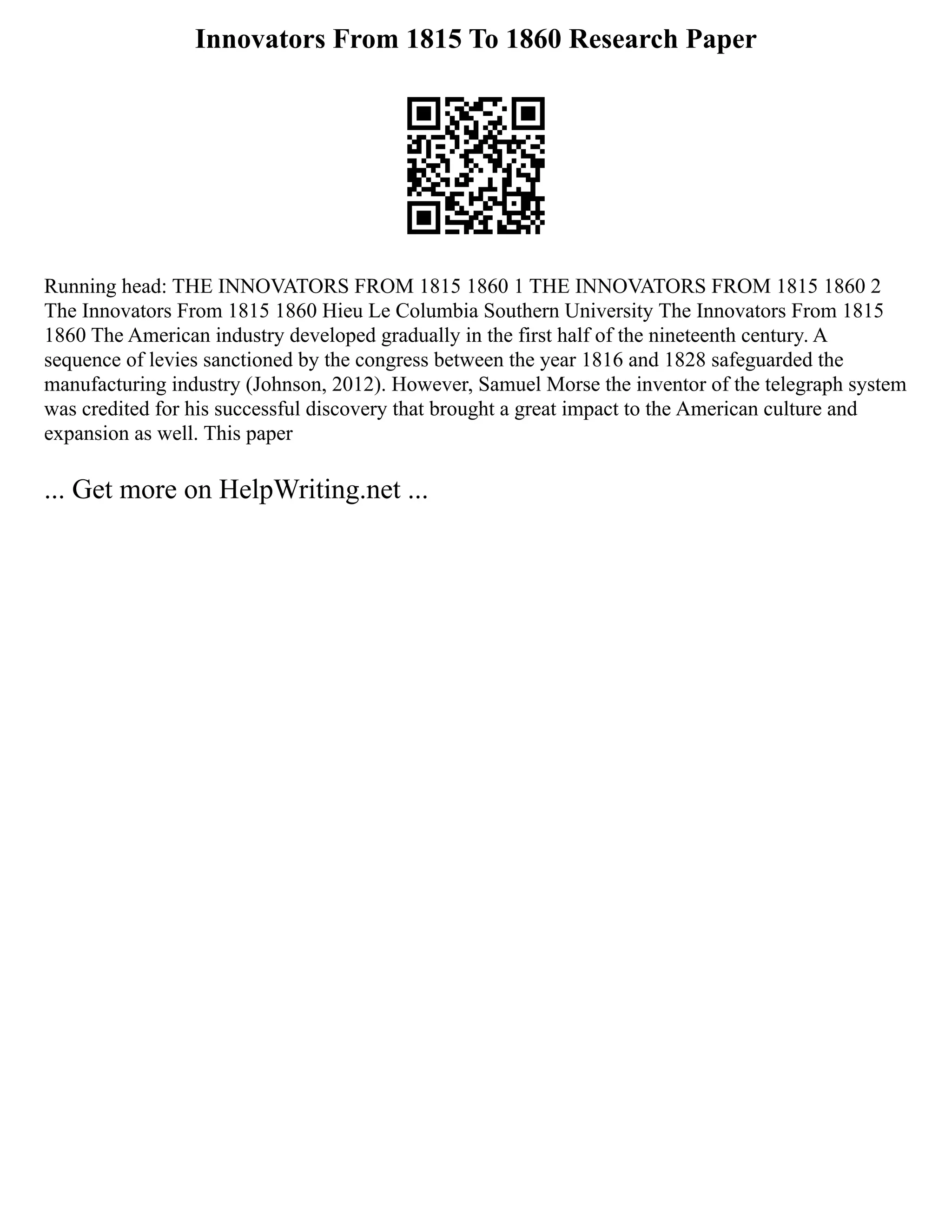 Innovators From 1815 To 1860 Research Paper
Running head: THE INNOVATORS FROM 1815 1860 1 THE INNOVATORS FROM 1815 1860 2
The Innovators From 1815 1860 Hieu Le Columbia Southern University The Innovators From 1815
1860 The American industry developed gradually in the first half of the nineteenth century. A
sequence of levies sanctioned by the congress between the year 1816 and 1828 safeguarded the
manufacturing industry (Johnson, 2012). However, Samuel Morse the inventor of the telegraph system
was credited for his successful discovery that brought a great impact to the American culture and
expansion as well. This paper
... Get more on HelpWriting.net ...
 