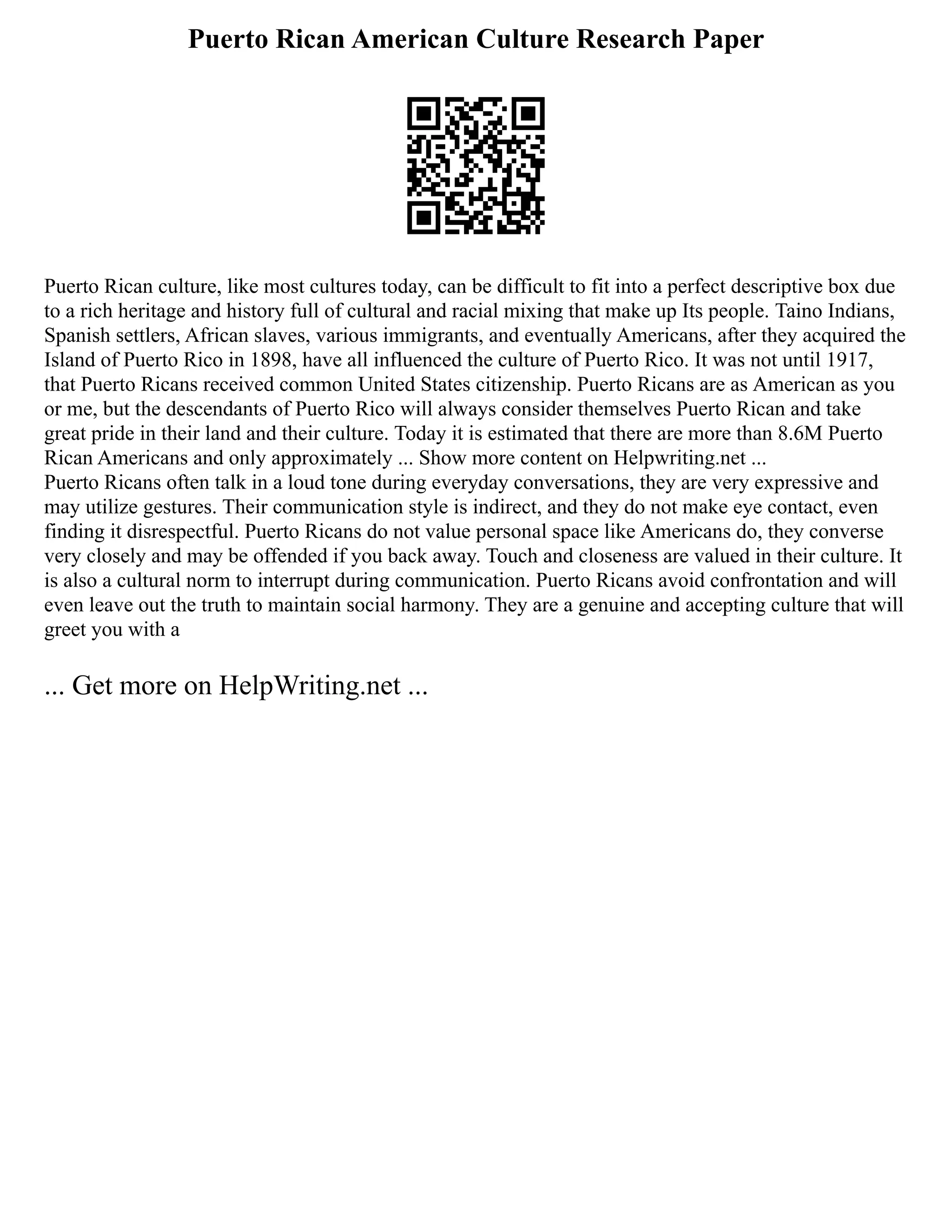 Puerto Rican American Culture Research Paper
Puerto Rican culture, like most cultures today, can be difficult to fit into a perfect descriptive box due
to a rich heritage and history full of cultural and racial mixing that make up Its people. Taino Indians,
Spanish settlers, African slaves, various immigrants, and eventually Americans, after they acquired the
Island of Puerto Rico in 1898, have all influenced the culture of Puerto Rico. It was not until 1917,
that Puerto Ricans received common United States citizenship. Puerto Ricans are as American as you
or me, but the descendants of Puerto Rico will always consider themselves Puerto Rican and take
great pride in their land and their culture. Today it is estimated that there are more than 8.6M Puerto
Rican Americans and only approximately ... Show more content on Helpwriting.net ...
Puerto Ricans often talk in a loud tone during everyday conversations, they are very expressive and
may utilize gestures. Their communication style is indirect, and they do not make eye contact, even
finding it disrespectful. Puerto Ricans do not value personal space like Americans do, they converse
very closely and may be offended if you back away. Touch and closeness are valued in their culture. It
is also a cultural norm to interrupt during communication. Puerto Ricans avoid confrontation and will
even leave out the truth to maintain social harmony. They are a genuine and accepting culture that will
greet you with a
... Get more on HelpWriting.net ...
 