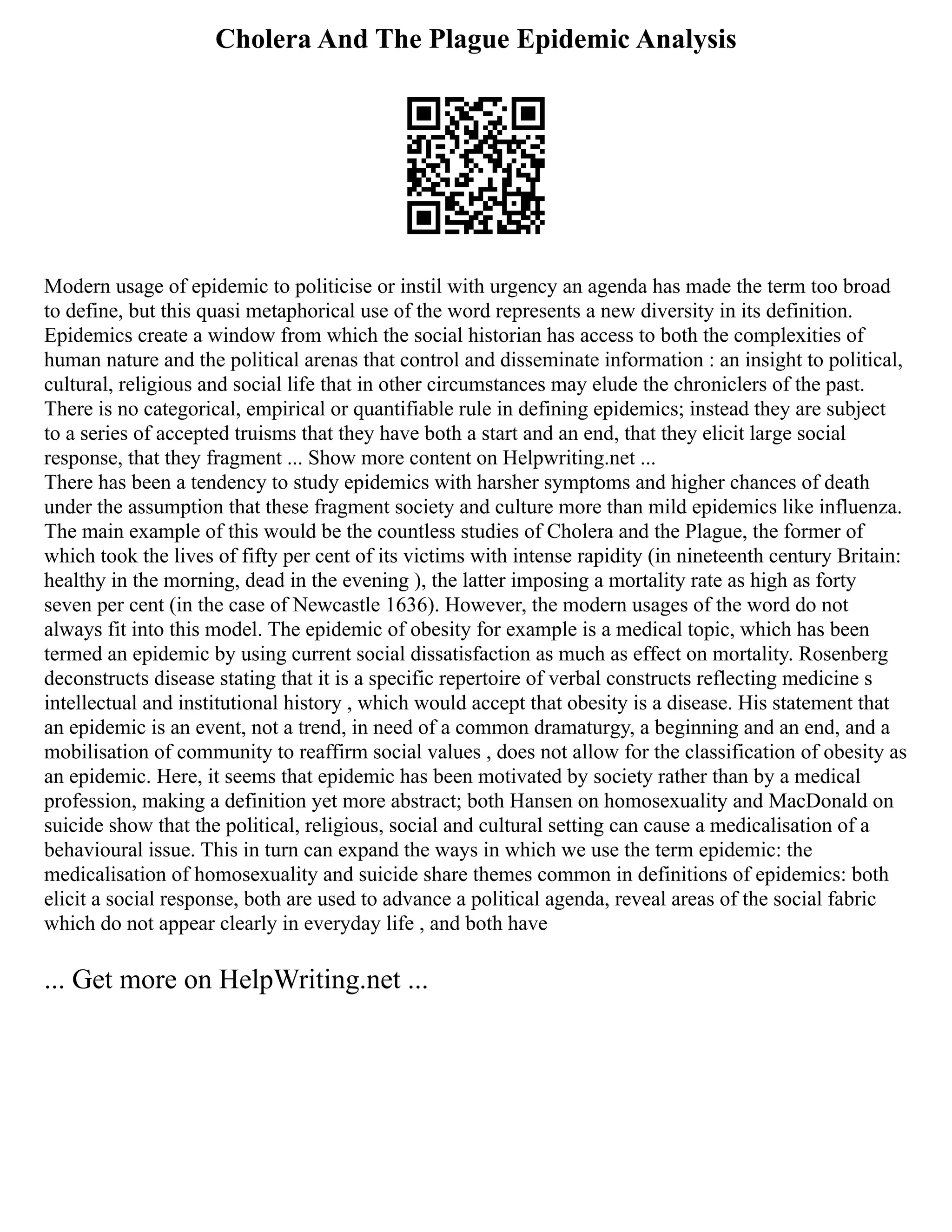 Cholera And The Plague Epidemic Analysis
Modern usage of epidemic to politicise or instil with urgency an agenda has made the term too broad
to define, but this quasi metaphorical use of the word represents a new diversity in its definition.
Epidemics create a window from which the social historian has access to both the complexities of
human nature and the political arenas that control and disseminate information : an insight to political,
cultural, religious and social life that in other circumstances may elude the chroniclers of the past.
There is no categorical, empirical or quantifiable rule in defining epidemics; instead they are subject
to a series of accepted truisms that they have both a start and an end, that they elicit large social
response, that they fragment ... Show more content on Helpwriting.net ...
There has been a tendency to study epidemics with harsher symptoms and higher chances of death
under the assumption that these fragment society and culture more than mild epidemics like influenza.
The main example of this would be the countless studies of Cholera and the Plague, the former of
which took the lives of fifty per cent of its victims with intense rapidity (in nineteenth century Britain:
healthy in the morning, dead in the evening ), the latter imposing a mortality rate as high as forty
seven per cent (in the case of Newcastle 1636). However, the modern usages of the word do not
always fit into this model. The epidemic of obesity for example is a medical topic, which has been
termed an epidemic by using current social dissatisfaction as much as effect on mortality. Rosenberg
deconstructs disease stating that it is a specific repertoire of verbal constructs reflecting medicine s
intellectual and institutional history , which would accept that obesity is a disease. His statement that
an epidemic is an event, not a trend, in need of a common dramaturgy, a beginning and an end, and a
mobilisation of community to reaffirm social values , does not allow for the classification of obesity as
an epidemic. Here, it seems that epidemic has been motivated by society rather than by a medical
profession, making a definition yet more abstract; both Hansen on homosexuality and MacDonald on
suicide show that the political, religious, social and cultural setting can cause a medicalisation of a
behavioural issue. This in turn can expand the ways in which we use the term epidemic: the
medicalisation of homosexuality and suicide share themes common in definitions of epidemics: both
elicit a social response, both are used to advance a political agenda, reveal areas of the social fabric
which do not appear clearly in everyday life , and both have
... Get more on HelpWriting.net ...
 