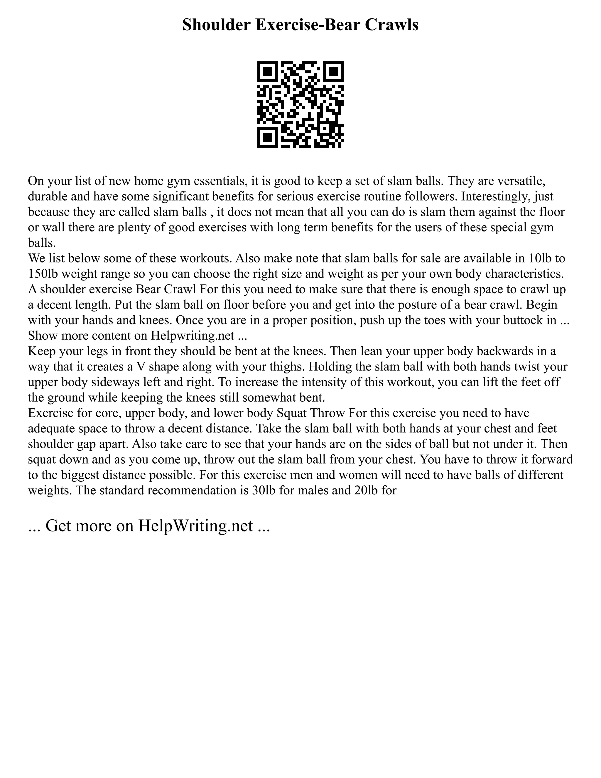 Shoulder Exercise-Bear Crawls
On your list of new home gym essentials, it is good to keep a set of slam balls. They are versatile,
durable and have some significant benefits for serious exercise routine followers. Interestingly, just
because they are called slam balls , it does not mean that all you can do is slam them against the floor
or wall there are plenty of good exercises with long term benefits for the users of these special gym
balls.
We list below some of these workouts. Also make note that slam balls for sale are available in 10lb to
150lb weight range so you can choose the right size and weight as per your own body characteristics.
A shoulder exercise Bear Crawl For this you need to make sure that there is enough space to crawl up
a decent length. Put the slam ball on floor before you and get into the posture of a bear crawl. Begin
with your hands and knees. Once you are in a proper position, push up the toes with your buttock in ...
Show more content on Helpwriting.net ...
Keep your legs in front they should be bent at the knees. Then lean your upper body backwards in a
way that it creates a V shape along with your thighs. Holding the slam ball with both hands twist your
upper body sideways left and right. To increase the intensity of this workout, you can lift the feet off
the ground while keeping the knees still somewhat bent.
Exercise for core, upper body, and lower body Squat Throw For this exercise you need to have
adequate space to throw a decent distance. Take the slam ball with both hands at your chest and feet
shoulder gap apart. Also take care to see that your hands are on the sides of ball but not under it. Then
squat down and as you come up, throw out the slam ball from your chest. You have to throw it forward
to the biggest distance possible. For this exercise men and women will need to have balls of different
weights. The standard recommendation is 30lb for males and 20lb for
... Get more on HelpWriting.net ...
 