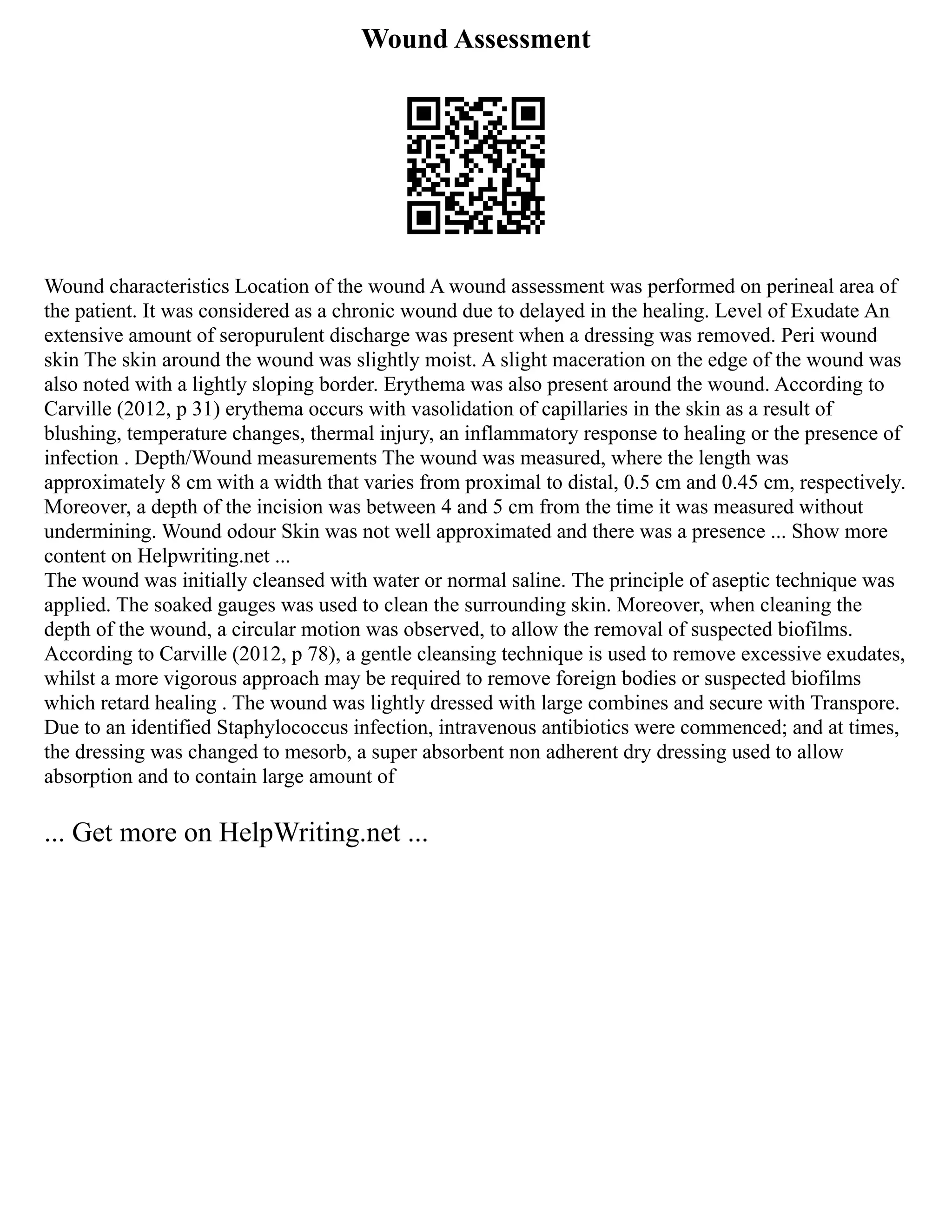 Wound Assessment
Wound characteristics Location of the wound A wound assessment was performed on perineal area of
the patient. It was considered as a chronic wound due to delayed in the healing. Level of Exudate An
extensive amount of seropurulent discharge was present when a dressing was removed. Peri wound
skin The skin around the wound was slightly moist. A slight maceration on the edge of the wound was
also noted with a lightly sloping border. Erythema was also present around the wound. According to
Carville (2012, p 31) erythema occurs with vasolidation of capillaries in the skin as a result of
blushing, temperature changes, thermal injury, an inflammatory response to healing or the presence of
infection . Depth/Wound measurements The wound was measured, where the length was
approximately 8 cm with a width that varies from proximal to distal, 0.5 cm and 0.45 cm, respectively.
Moreover, a depth of the incision was between 4 and 5 cm from the time it was measured without
undermining. Wound odour Skin was not well approximated and there was a presence ... Show more
content on Helpwriting.net ...
The wound was initially cleansed with water or normal saline. The principle of aseptic technique was
applied. The soaked gauges was used to clean the surrounding skin. Moreover, when cleaning the
depth of the wound, a circular motion was observed, to allow the removal of suspected biofilms.
According to Carville (2012, p 78), a gentle cleansing technique is used to remove excessive exudates,
whilst a more vigorous approach may be required to remove foreign bodies or suspected biofilms
which retard healing . The wound was lightly dressed with large combines and secure with Transpore.
Due to an identified Staphylococcus infection, intravenous antibiotics were commenced; and at times,
the dressing was changed to mesorb, a super absorbent non adherent dry dressing used to allow
absorption and to contain large amount of
... Get more on HelpWriting.net ...
 