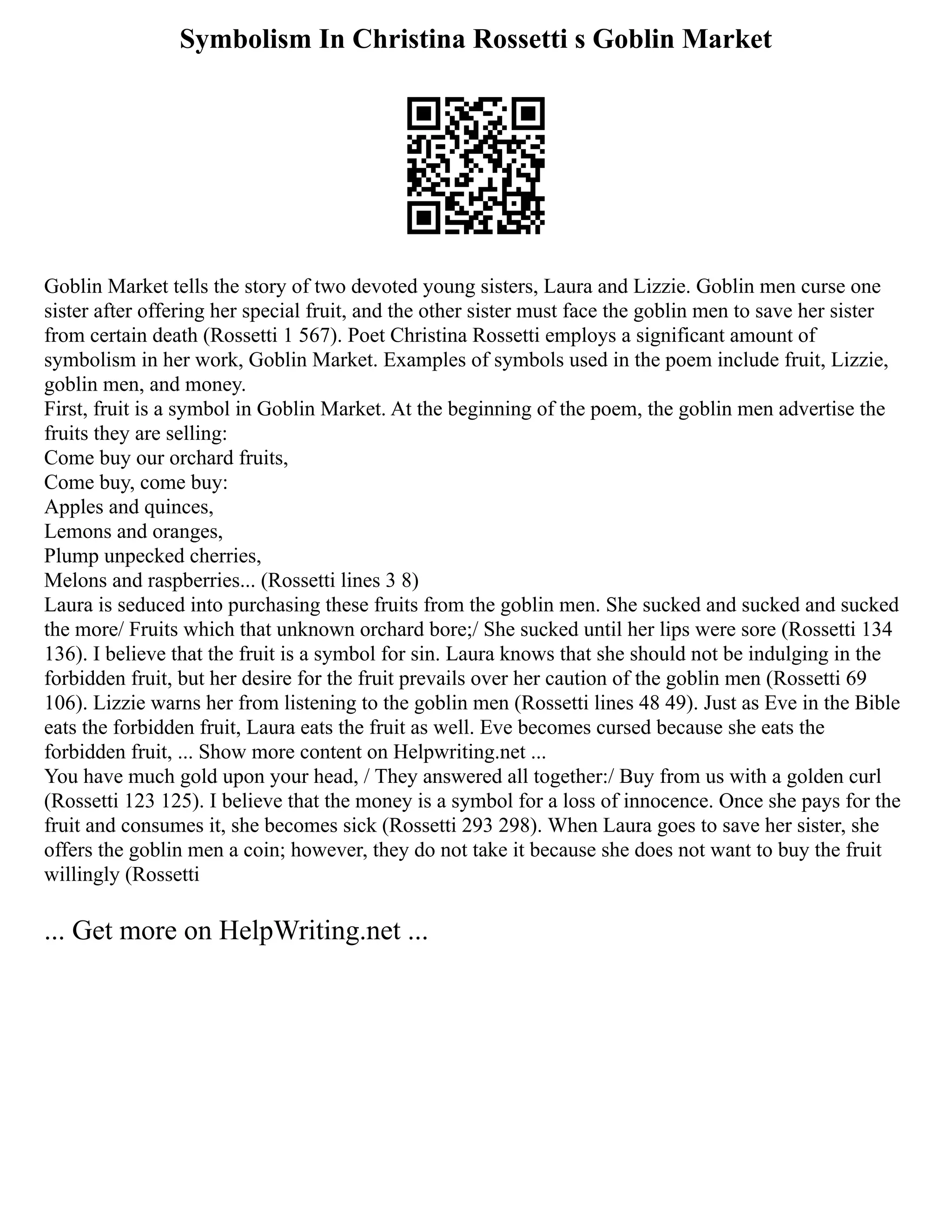 Symbolism In Christina Rossetti s Goblin Market
Goblin Market tells the story of two devoted young sisters, Laura and Lizzie. Goblin men curse one
sister after offering her special fruit, and the other sister must face the goblin men to save her sister
from certain death (Rossetti 1 567). Poet Christina Rossetti employs a significant amount of
symbolism in her work, Goblin Market. Examples of symbols used in the poem include fruit, Lizzie,
goblin men, and money.
First, fruit is a symbol in Goblin Market. At the beginning of the poem, the goblin men advertise the
fruits they are selling:
Come buy our orchard fruits,
Come buy, come buy:
Apples and quinces,
Lemons and oranges,
Plump unpecked cherries,
Melons and raspberries... (Rossetti lines 3 8)
Laura is seduced into purchasing these fruits from the goblin men. She sucked and sucked and sucked
the more/ Fruits which that unknown orchard bore;/ She sucked until her lips were sore (Rossetti 134
136). I believe that the fruit is a symbol for sin. Laura knows that she should not be indulging in the
forbidden fruit, but her desire for the fruit prevails over her caution of the goblin men (Rossetti 69
106). Lizzie warns her from listening to the goblin men (Rossetti lines 48 49). Just as Eve in the Bible
eats the forbidden fruit, Laura eats the fruit as well. Eve becomes cursed because she eats the
forbidden fruit, ... Show more content on Helpwriting.net ...
You have much gold upon your head, / They answered all together:/ Buy from us with a golden curl
(Rossetti 123 125). I believe that the money is a symbol for a loss of innocence. Once she pays for the
fruit and consumes it, she becomes sick (Rossetti 293 298). When Laura goes to save her sister, she
offers the goblin men a coin; however, they do not take it because she does not want to buy the fruit
willingly (Rossetti
... Get more on HelpWriting.net ...
 