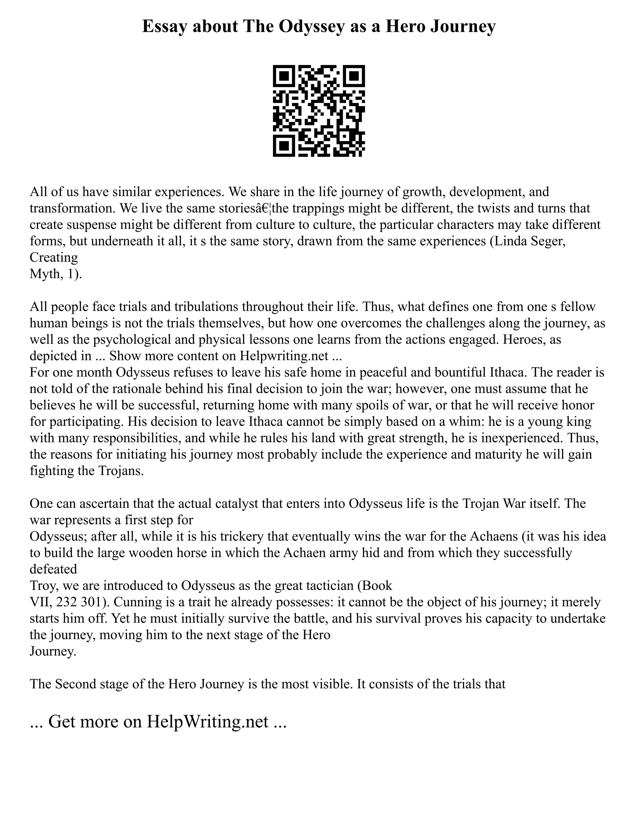 Essay about The Odyssey as a Hero Journey
All of us have similar experiences. We share in the life journey of growth, development, and
transformation. We live the same storiesâ€¦the trappings might be different, the twists and turns that
create suspense might be different from culture to culture, the particular characters may take different
forms, but underneath it all, it s the same story, drawn from the same experiences (Linda Seger,
Creating
Myth, 1).
All people face trials and tribulations throughout their life. Thus, what defines one from one s fellow
human beings is not the trials themselves, but how one overcomes the challenges along the journey, as
well as the psychological and physical lessons one learns from the actions engaged. Heroes, as
depicted in ... Show more content on Helpwriting.net ...
For one month Odysseus refuses to leave his safe home in peaceful and bountiful Ithaca. The reader is
not told of the rationale behind his final decision to join the war; however, one must assume that he
believes he will be successful, returning home with many spoils of war, or that he will receive honor
for participating. His decision to leave Ithaca cannot be simply based on a whim: he is a young king
with many responsibilities, and while he rules his land with great strength, he is inexperienced. Thus,
the reasons for initiating his journey most probably include the experience and maturity he will gain
fighting the Trojans.
One can ascertain that the actual catalyst that enters into Odysseus life is the Trojan War itself. The
war represents a first step for
Odysseus; after all, while it is his trickery that eventually wins the war for the Achaens (it was his idea
to build the large wooden horse in which the Achaen army hid and from which they successfully
defeated
Troy, we are introduced to Odysseus as the great tactician (Book
VII, 232 301). Cunning is a trait he already possesses: it cannot be the object of his journey; it merely
starts him off. Yet he must initially survive the battle, and his survival proves his capacity to undertake
the journey, moving him to the next stage of the Hero
Journey.
The Second stage of the Hero Journey is the most visible. It consists of the trials that
... Get more on HelpWriting.net ...
 
