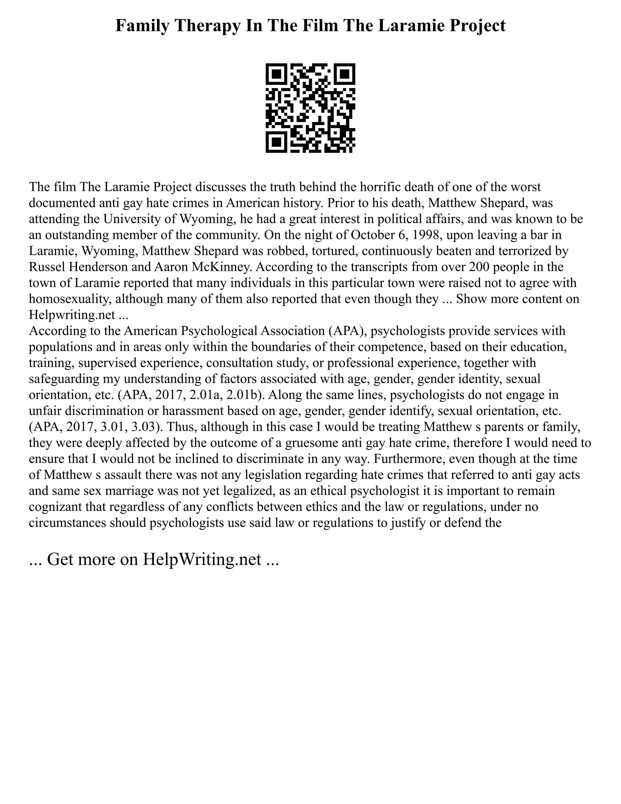 Family Therapy In The Film The Laramie Project
The film The Laramie Project discusses the truth behind the horrific death of one of the worst
documented anti gay hate crimes in American history. Prior to his death, Matthew Shepard, was
attending the University of Wyoming, he had a great interest in political affairs, and was known to be
an outstanding member of the community. On the night of October 6, 1998, upon leaving a bar in
Laramie, Wyoming, Matthew Shepard was robbed, tortured, continuously beaten and terrorized by
Russel Henderson and Aaron McKinney. According to the transcripts from over 200 people in the
town of Laramie reported that many individuals in this particular town were raised not to agree with
homosexuality, although many of them also reported that even though they ... Show more content on
Helpwriting.net ...
According to the American Psychological Association (APA), psychologists provide services with
populations and in areas only within the boundaries of their competence, based on their education,
training, supervised experience, consultation study, or professional experience, together with
safeguarding my understanding of factors associated with age, gender, gender identity, sexual
orientation, etc. (APA, 2017, 2.01a, 2.01b). Along the same lines, psychologists do not engage in
unfair discrimination or harassment based on age, gender, gender identify, sexual orientation, etc.
(APA, 2017, 3.01, 3.03). Thus, although in this case I would be treating Matthew s parents or family,
they were deeply affected by the outcome of a gruesome anti gay hate crime, therefore I would need to
ensure that I would not be inclined to discriminate in any way. Furthermore, even though at the time
of Matthew s assault there was not any legislation regarding hate crimes that referred to anti gay acts
and same sex marriage was not yet legalized, as an ethical psychologist it is important to remain
cognizant that regardless of any conflicts between ethics and the law or regulations, under no
circumstances should psychologists use said law or regulations to justify or defend the
... Get more on HelpWriting.net ...
 