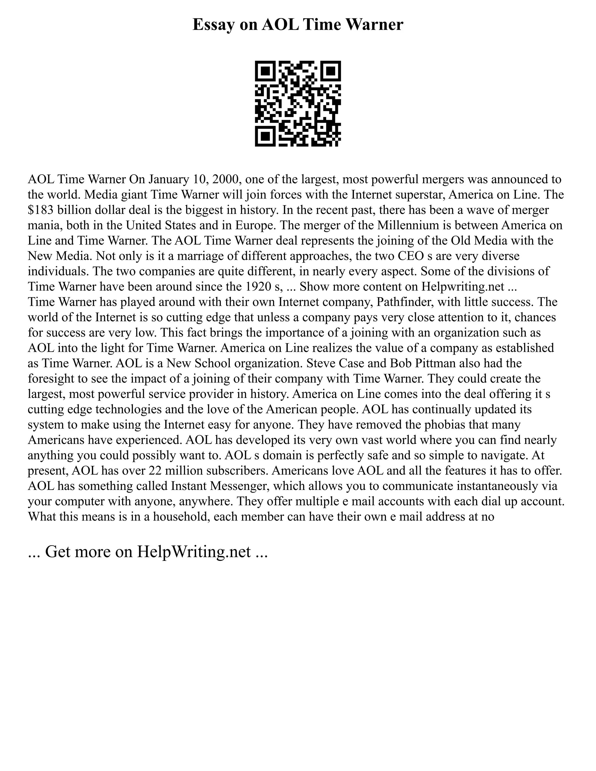 Essay on AOL Time Warner
AOL Time Warner On January 10, 2000, one of the largest, most powerful mergers was announced to
the world. Media giant Time Warner will join forces with the Internet superstar, America on Line. The
$183 billion dollar deal is the biggest in history. In the recent past, there has been a wave of merger
mania, both in the United States and in Europe. The merger of the Millennium is between America on
Line and Time Warner. The AOL Time Warner deal represents the joining of the Old Media with the
New Media. Not only is it a marriage of different approaches, the two CEO s are very diverse
individuals. The two companies are quite different, in nearly every aspect. Some of the divisions of
Time Warner have been around since the 1920 s, ... Show more content on Helpwriting.net ...
Time Warner has played around with their own Internet company, Pathfinder, with little success. The
world of the Internet is so cutting edge that unless a company pays very close attention to it, chances
for success are very low. This fact brings the importance of a joining with an organization such as
AOL into the light for Time Warner. America on Line realizes the value of a company as established
as Time Warner. AOL is a New School organization. Steve Case and Bob Pittman also had the
foresight to see the impact of a joining of their company with Time Warner. They could create the
largest, most powerful service provider in history. America on Line comes into the deal offering it s
cutting edge technologies and the love of the American people. AOL has continually updated its
system to make using the Internet easy for anyone. They have removed the phobias that many
Americans have experienced. AOL has developed its very own vast world where you can find nearly
anything you could possibly want to. AOL s domain is perfectly safe and so simple to navigate. At
present, AOL has over 22 million subscribers. Americans love AOL and all the features it has to offer.
AOL has something called Instant Messenger, which allows you to communicate instantaneously via
your computer with anyone, anywhere. They offer multiple e mail accounts with each dial up account.
What this means is in a household, each member can have their own e mail address at no
... Get more on HelpWriting.net ...
 