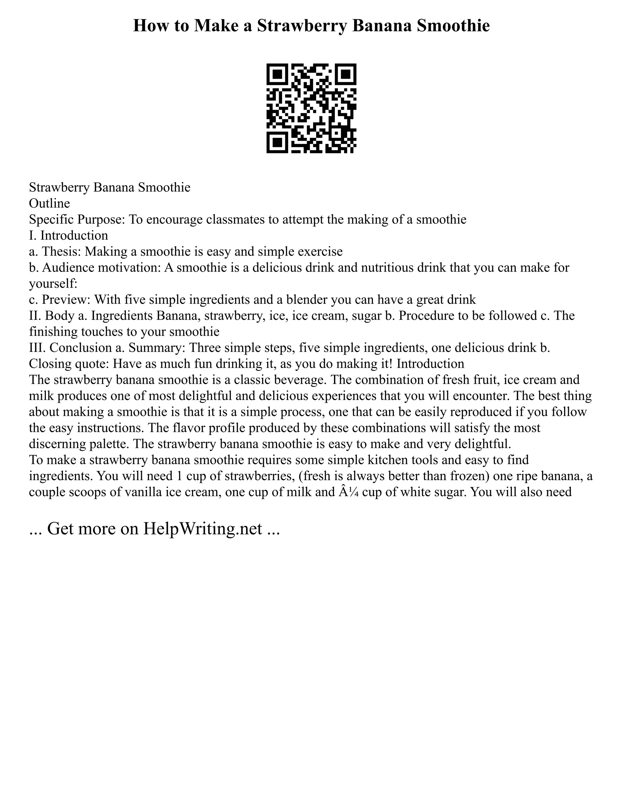 How to Make a Strawberry Banana Smoothie
Strawberry Banana Smoothie
Outline
Specific Purpose: To encourage classmates to attempt the making of a smoothie
I. Introduction
a. Thesis: Making a smoothie is easy and simple exercise
b. Audience motivation: A smoothie is a delicious drink and nutritious drink that you can make for
yourself:
c. Preview: With five simple ingredients and a blender you can have a great drink
II. Body a. Ingredients Banana, strawberry, ice, ice cream, sugar b. Procedure to be followed c. The
finishing touches to your smoothie
III. Conclusion a. Summary: Three simple steps, five simple ingredients, one delicious drink b.
Closing quote: Have as much fun drinking it, as you do making it! Introduction
The strawberry banana smoothie is a classic beverage. The combination of fresh fruit, ice cream and
milk produces one of most delightful and delicious experiences that you will encounter. The best thing
about making a smoothie is that it is a simple process, one that can be easily reproduced if you follow
the easy instructions. The flavor profile produced by these combinations will satisfy the most
discerning palette. The strawberry banana smoothie is easy to make and very delightful.
To make a strawberry banana smoothie requires some simple kitchen tools and easy to find
ingredients. You will need 1 cup of strawberries, (fresh is always better than frozen) one ripe banana, a
couple scoops of vanilla ice cream, one cup of milk and Â¼ cup of white sugar. You will also need
... Get more on HelpWriting.net ...
 