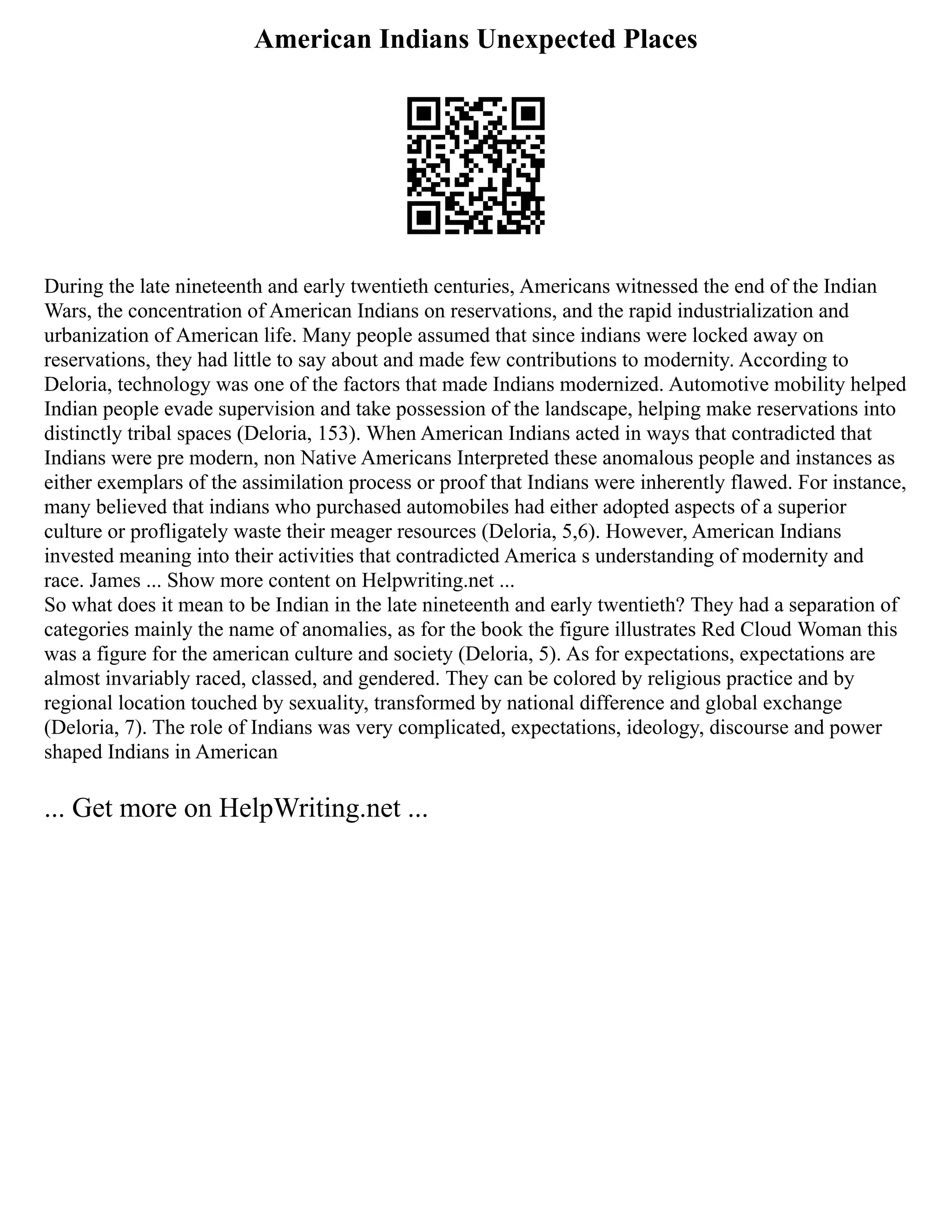 American Indians Unexpected Places
During the late nineteenth and early twentieth centuries, Americans witnessed the end of the Indian
Wars, the concentration of American Indians on reservations, and the rapid industrialization and
urbanization of American life. Many people assumed that since indians were locked away on
reservations, they had little to say about and made few contributions to modernity. According to
Deloria, technology was one of the factors that made Indians modernized. Automotive mobility helped
Indian people evade supervision and take possession of the landscape, helping make reservations into
distinctly tribal spaces (Deloria, 153). When American Indians acted in ways that contradicted that
Indians were pre modern, non Native Americans Interpreted these anomalous people and instances as
either exemplars of the assimilation process or proof that Indians were inherently flawed. For instance,
many believed that indians who purchased automobiles had either adopted aspects of a superior
culture or profligately waste their meager resources (Deloria, 5,6). However, American Indians
invested meaning into their activities that contradicted America s understanding of modernity and
race. James ... Show more content on Helpwriting.net ...
So what does it mean to be Indian in the late nineteenth and early twentieth? They had a separation of
categories mainly the name of anomalies, as for the book the figure illustrates Red Cloud Woman this
was a figure for the american culture and society (Deloria, 5). As for expectations, expectations are
almost invariably raced, classed, and gendered. They can be colored by religious practice and by
regional location touched by sexuality, transformed by national difference and global exchange
(Deloria, 7). The role of Indians was very complicated, expectations, ideology, discourse and power
shaped Indians in American
... Get more on HelpWriting.net ...
 