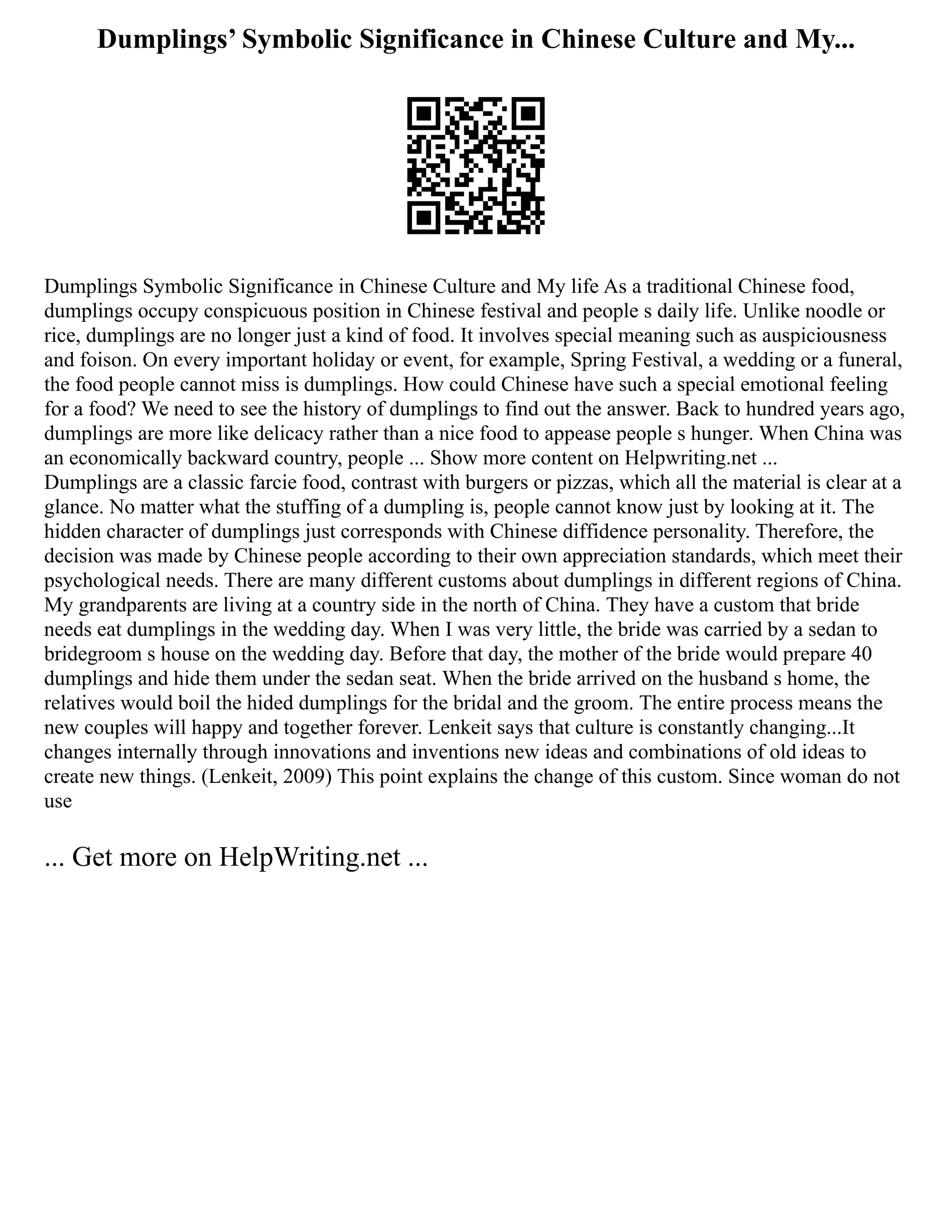 Dumplings’ Symbolic Significance in Chinese Culture and My...
Dumplings Symbolic Significance in Chinese Culture and My life As a traditional Chinese food,
dumplings occupy conspicuous position in Chinese festival and people s daily life. Unlike noodle or
rice, dumplings are no longer just a kind of food. It involves special meaning such as auspiciousness
and foison. On every important holiday or event, for example, Spring Festival, a wedding or a funeral,
the food people cannot miss is dumplings. How could Chinese have such a special emotional feeling
for a food? We need to see the history of dumplings to find out the answer. Back to hundred years ago,
dumplings are more like delicacy rather than a nice food to appease people s hunger. When China was
an economically backward country, people ... Show more content on Helpwriting.net ...
Dumplings are a classic farcie food, contrast with burgers or pizzas, which all the material is clear at a
glance. No matter what the stuffing of a dumpling is, people cannot know just by looking at it. The
hidden character of dumplings just corresponds with Chinese diffidence personality. Therefore, the
decision was made by Chinese people according to their own appreciation standards, which meet their
psychological needs. There are many different customs about dumplings in different regions of China.
My grandparents are living at a country side in the north of China. They have a custom that bride
needs eat dumplings in the wedding day. When I was very little, the bride was carried by a sedan to
bridegroom s house on the wedding day. Before that day, the mother of the bride would prepare 40
dumplings and hide them under the sedan seat. When the bride arrived on the husband s home, the
relatives would boil the hided dumplings for the bridal and the groom. The entire process means the
new couples will happy and together forever. Lenkeit says that culture is constantly changing...It
changes internally through innovations and inventions new ideas and combinations of old ideas to
create new things. (Lenkeit, 2009) This point explains the change of this custom. Since woman do not
use
... Get more on HelpWriting.net ...
 