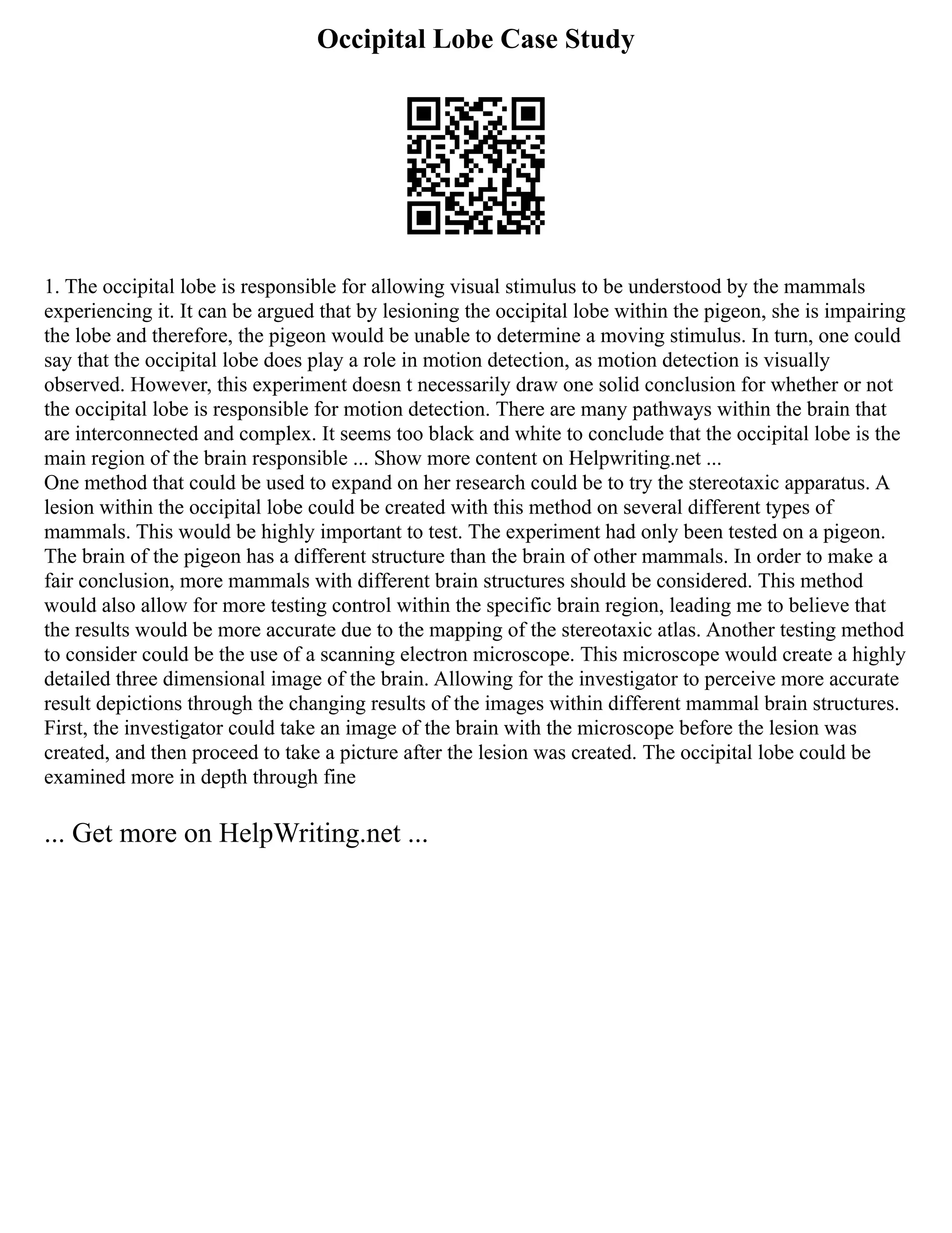 Occipital Lobe Case Study
1. The occipital lobe is responsible for allowing visual stimulus to be understood by the mammals
experiencing it. It can be argued that by lesioning the occipital lobe within the pigeon, she is impairing
the lobe and therefore, the pigeon would be unable to determine a moving stimulus. In turn, one could
say that the occipital lobe does play a role in motion detection, as motion detection is visually
observed. However, this experiment doesn t necessarily draw one solid conclusion for whether or not
the occipital lobe is responsible for motion detection. There are many pathways within the brain that
are interconnected and complex. It seems too black and white to conclude that the occipital lobe is the
main region of the brain responsible ... Show more content on Helpwriting.net ...
One method that could be used to expand on her research could be to try the stereotaxic apparatus. A
lesion within the occipital lobe could be created with this method on several different types of
mammals. This would be highly important to test. The experiment had only been tested on a pigeon.
The brain of the pigeon has a different structure than the brain of other mammals. In order to make a
fair conclusion, more mammals with different brain structures should be considered. This method
would also allow for more testing control within the specific brain region, leading me to believe that
the results would be more accurate due to the mapping of the stereotaxic atlas. Another testing method
to consider could be the use of a scanning electron microscope. This microscope would create a highly
detailed three dimensional image of the brain. Allowing for the investigator to perceive more accurate
result depictions through the changing results of the images within different mammal brain structures.
First, the investigator could take an image of the brain with the microscope before the lesion was
created, and then proceed to take a picture after the lesion was created. The occipital lobe could be
examined more in depth through fine
... Get more on HelpWriting.net ...
 