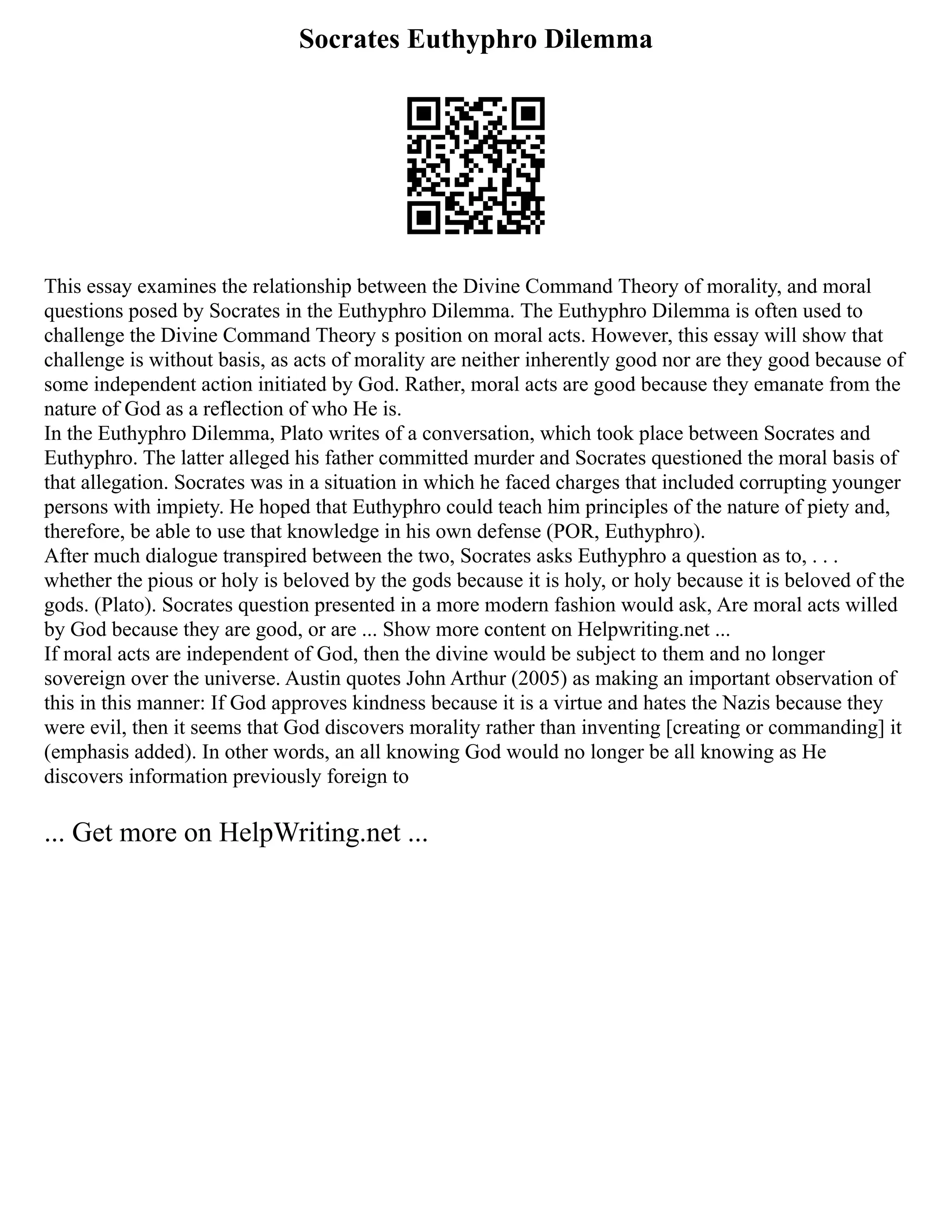 Socrates Euthyphro Dilemma
This essay examines the relationship between the Divine Command Theory of morality, and moral
questions posed by Socrates in the Euthyphro Dilemma. The Euthyphro Dilemma is often used to
challenge the Divine Command Theory s position on moral acts. However, this essay will show that
challenge is without basis, as acts of morality are neither inherently good nor are they good because of
some independent action initiated by God. Rather, moral acts are good because they emanate from the
nature of God as a reflection of who He is.
In the Euthyphro Dilemma, Plato writes of a conversation, which took place between Socrates and
Euthyphro. The latter alleged his father committed murder and Socrates questioned the moral basis of
that allegation. Socrates was in a situation in which he faced charges that included corrupting younger
persons with impiety. He hoped that Euthyphro could teach him principles of the nature of piety and,
therefore, be able to use that knowledge in his own defense (POR, Euthyphro).
After much dialogue transpired between the two, Socrates asks Euthyphro a question as to, . . .
whether the pious or holy is beloved by the gods because it is holy, or holy because it is beloved of the
gods. (Plato). Socrates question presented in a more modern fashion would ask, Are moral acts willed
by God because they are good, or are ... Show more content on Helpwriting.net ...
If moral acts are independent of God, then the divine would be subject to them and no longer
sovereign over the universe. Austin quotes John Arthur (2005) as making an important observation of
this in this manner: If God approves kindness because it is a virtue and hates the Nazis because they
were evil, then it seems that God discovers morality rather than inventing [creating or commanding] it
(emphasis added). In other words, an all knowing God would no longer be all knowing as He
discovers information previously foreign to
... Get more on HelpWriting.net ...
 