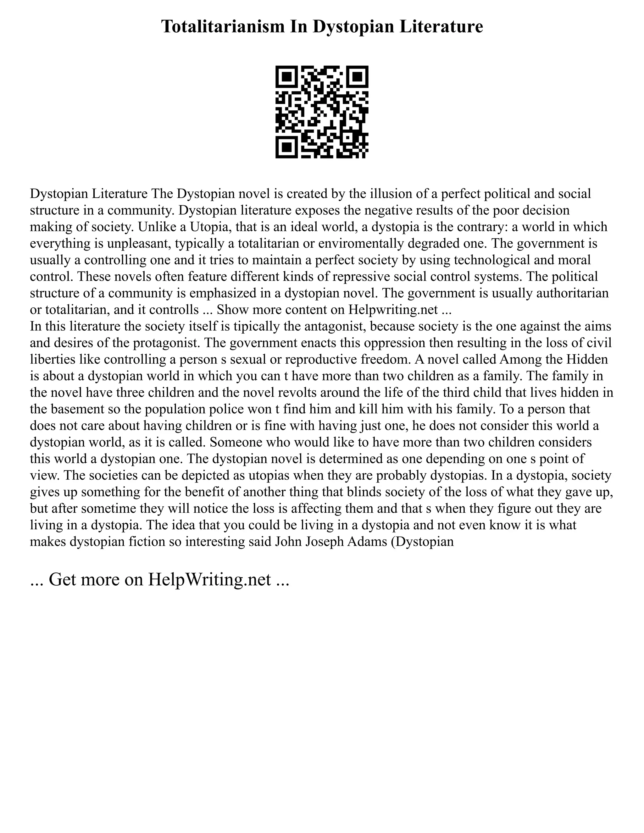 Totalitarianism In Dystopian Literature
Dystopian Literature The Dystopian novel is created by the illusion of a perfect political and social
structure in a community. Dystopian literature exposes the negative results of the poor decision
making of society. Unlike a Utopia, that is an ideal world, a dystopia is the contrary: a world in which
everything is unpleasant, typically a totalitarian or enviromentally degraded one. The government is
usually a controlling one and it tries to maintain a perfect society by using technological and moral
control. These novels often feature different kinds of repressive social control systems. The political
structure of a community is emphasized in a dystopian novel. The government is usually authoritarian
or totalitarian, and it controlls ... Show more content on Helpwriting.net ...
In this literature the society itself is tipically the antagonist, because society is the one against the aims
and desires of the protagonist. The government enacts this oppression then resulting in the loss of civil
liberties like controlling a person s sexual or reproductive freedom. A novel called Among the Hidden
is about a dystopian world in which you can t have more than two children as a family. The family in
the novel have three children and the novel revolts around the life of the third child that lives hidden in
the basement so the population police won t find him and kill him with his family. To a person that
does not care about having children or is fine with having just one, he does not consider this world a
dystopian world, as it is called. Someone who would like to have more than two children considers
this world a dystopian one. The dystopian novel is determined as one depending on one s point of
view. The societies can be depicted as utopias when they are probably dystopias. In a dystopia, society
gives up something for the benefit of another thing that blinds society of the loss of what they gave up,
but after sometime they will notice the loss is affecting them and that s when they figure out they are
living in a dystopia. The idea that you could be living in a dystopia and not even know it is what
makes dystopian fiction so interesting said John Joseph Adams (Dystopian
... Get more on HelpWriting.net ...
 