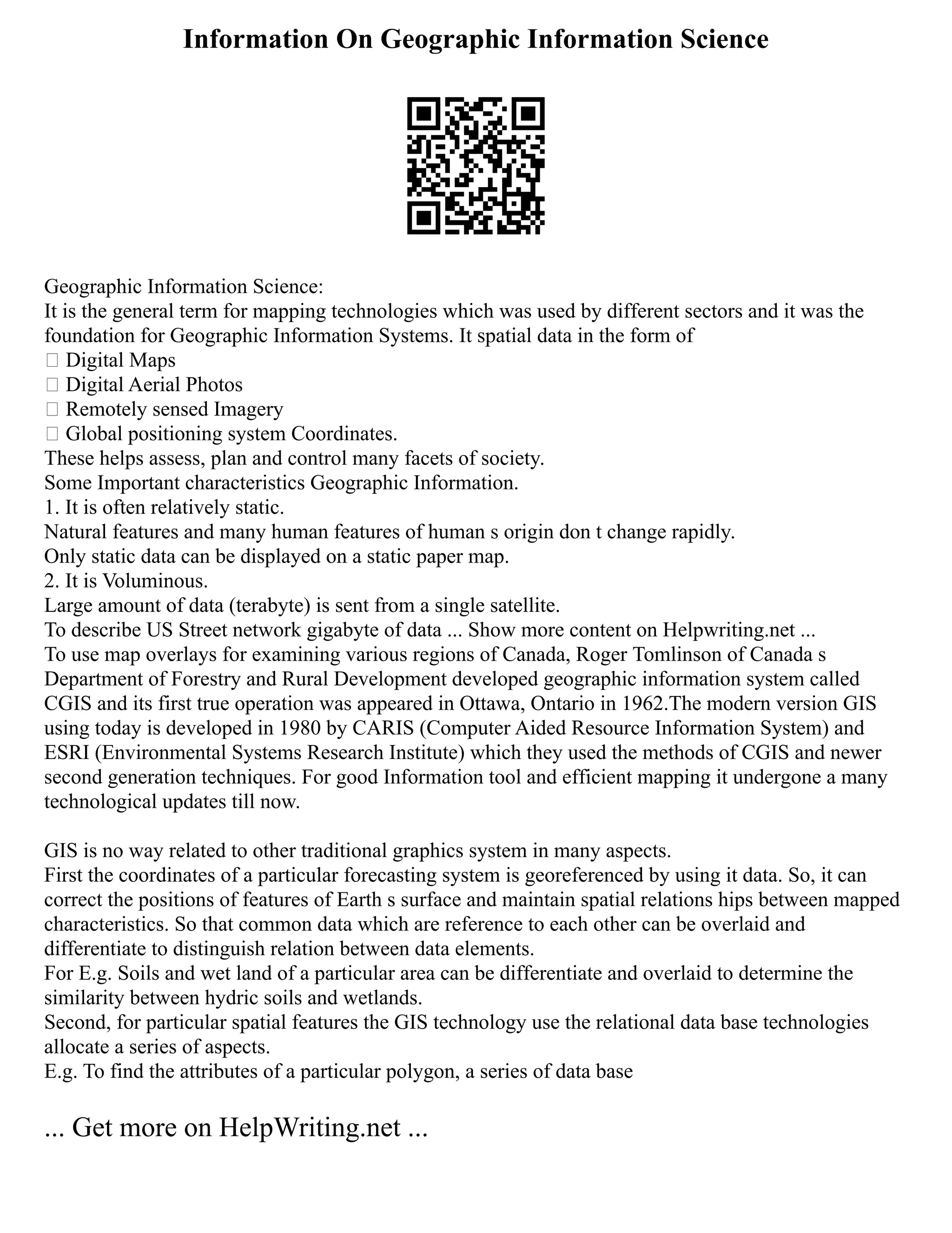 Information On Geographic Information Science
Geographic Information Science:
It is the general term for mapping technologies which was used by different sectors and it was the
foundation for Geographic Information Systems. It spatial data in the form of
 Digital Maps
 Digital Aerial Photos
 Remotely sensed Imagery
 Global positioning system Coordinates.
These helps assess, plan and control many facets of society.
Some Important characteristics Geographic Information.
1. It is often relatively static.
Natural features and many human features of human s origin don t change rapidly.
Only static data can be displayed on a static paper map.
2. It is Voluminous.
Large amount of data (terabyte) is sent from a single satellite.
To describe US Street network gigabyte of data ... Show more content on Helpwriting.net ...
To use map overlays for examining various regions of Canada, Roger Tomlinson of Canada s
Department of Forestry and Rural Development developed geographic information system called
CGIS and its first true operation was appeared in Ottawa, Ontario in 1962.The modern version GIS
using today is developed in 1980 by CARIS (Computer Aided Resource Information System) and
ESRI (Environmental Systems Research Institute) which they used the methods of CGIS and newer
second generation techniques. For good Information tool and efficient mapping it undergone a many
technological updates till now.
GIS is no way related to other traditional graphics system in many aspects.
First the coordinates of a particular forecasting system is georeferenced by using it data. So, it can
correct the positions of features of Earth s surface and maintain spatial relations hips between mapped
characteristics. So that common data which are reference to each other can be overlaid and
differentiate to distinguish relation between data elements.
For E.g. Soils and wet land of a particular area can be differentiate and overlaid to determine the
similarity between hydric soils and wetlands.
Second, for particular spatial features the GIS technology use the relational data base technologies
allocate a series of aspects.
E.g. To find the attributes of a particular polygon, a series of data base
... Get more on HelpWriting.net ...
 