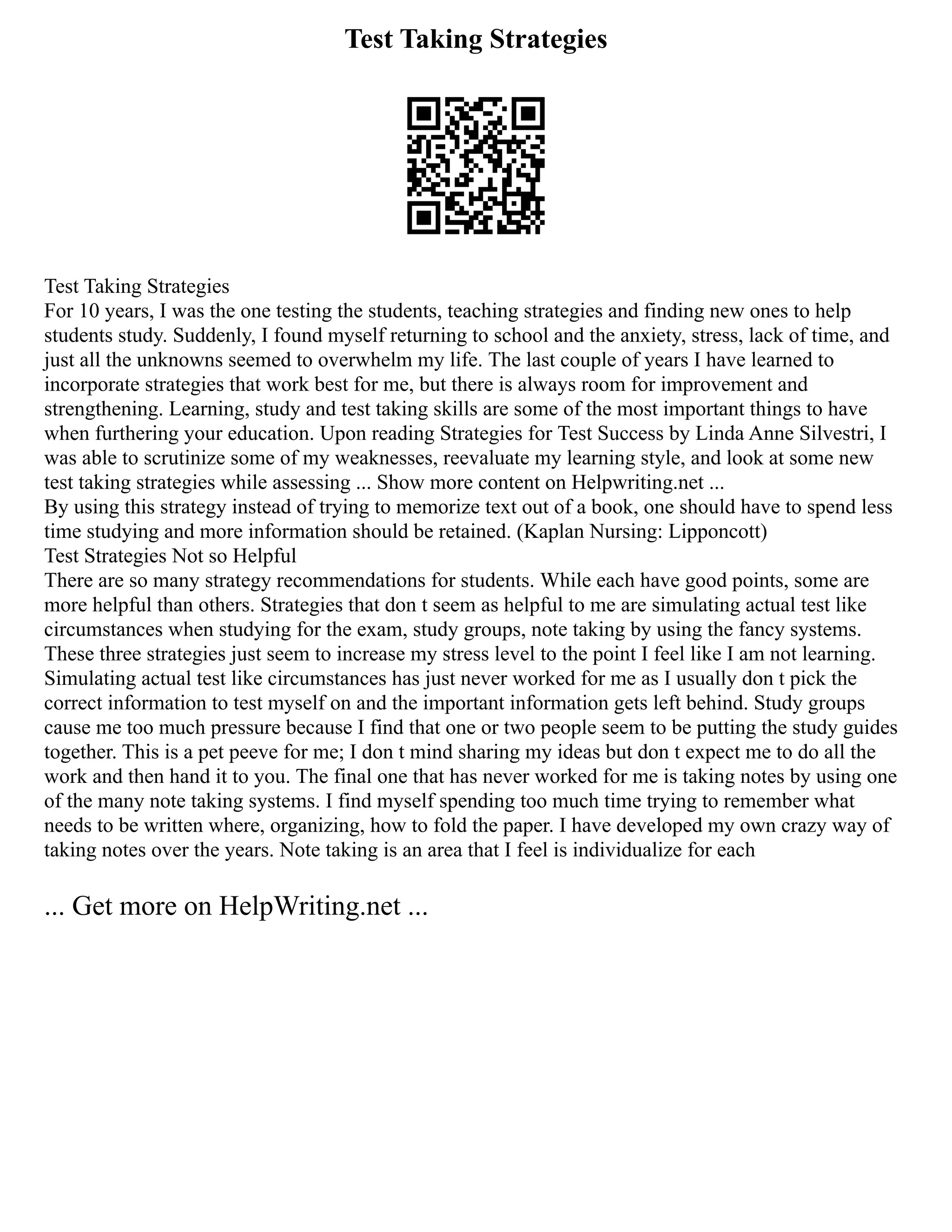 Test Taking Strategies
Test Taking Strategies
For 10 years, I was the one testing the students, teaching strategies and finding new ones to help
students study. Suddenly, I found myself returning to school and the anxiety, stress, lack of time, and
just all the unknowns seemed to overwhelm my life. The last couple of years I have learned to
incorporate strategies that work best for me, but there is always room for improvement and
strengthening. Learning, study and test taking skills are some of the most important things to have
when furthering your education. Upon reading Strategies for Test Success by Linda Anne Silvestri, I
was able to scrutinize some of my weaknesses, reevaluate my learning style, and look at some new
test taking strategies while assessing ... Show more content on Helpwriting.net ...
By using this strategy instead of trying to memorize text out of a book, one should have to spend less
time studying and more information should be retained. (Kaplan Nursing: Lipponcott)
Test Strategies Not so Helpful
There are so many strategy recommendations for students. While each have good points, some are
more helpful than others. Strategies that don t seem as helpful to me are simulating actual test like
circumstances when studying for the exam, study groups, note taking by using the fancy systems.
These three strategies just seem to increase my stress level to the point I feel like I am not learning.
Simulating actual test like circumstances has just never worked for me as I usually don t pick the
correct information to test myself on and the important information gets left behind. Study groups
cause me too much pressure because I find that one or two people seem to be putting the study guides
together. This is a pet peeve for me; I don t mind sharing my ideas but don t expect me to do all the
work and then hand it to you. The final one that has never worked for me is taking notes by using one
of the many note taking systems. I find myself spending too much time trying to remember what
needs to be written where, organizing, how to fold the paper. I have developed my own crazy way of
taking notes over the years. Note taking is an area that I feel is individualize for each
... Get more on HelpWriting.net ...
 