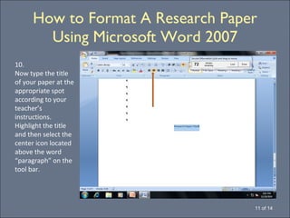 How to Format A Research Paper Using Microsoft Word 2007 11 of 14 10. Now type the title of your paper at the appropriate spot according to your teacher’s instructions.  Highlight the title and then select the center icon located above the word “paragraph” on the tool bar. 