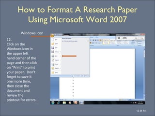 How to Format A Research Paper Using Microsoft Word 2007 13 of 14 12. Click on the Windows icon in the upper left  hand corner of the page and then click on “Print” to print your paper.  Don’t forget to save it one more time, then close the document and review the printout for errors. Windows Icon 