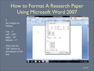 How to Format A Research Paper Using Microsoft Word 2007 6 of 14 5. Set margins as follows: Top  - 1” Left - 1.50” Right - .50” Bottom – 1” Then click the “OK” button at the bottom of the box. 
