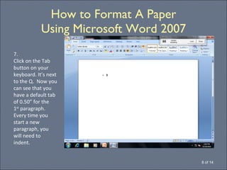 How to Format A Paper Using Microsoft Word 2007 8 of 14 7. Click on the Tab button on your keyboard. It’s next to the Q.  Now you can see that you have a default tab of 0.50” for the 1 st  paragraph.  Every time you start a new paragraph, you  will need to indent. 