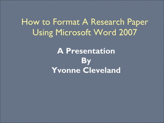 How to Format A Research Paper Using Microsoft Word 2007 A Presentation By Yvonne Cleveland 