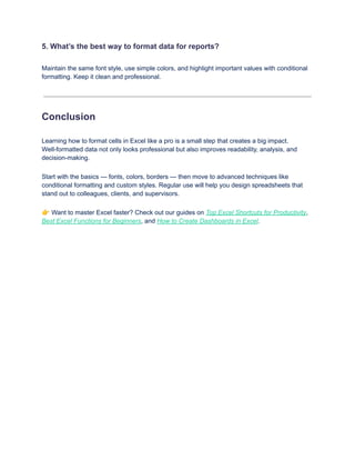 5. What’s the best way to format data for reports?
Maintain the same font style, use simple colors, and highlight important values with conditional
formatting. Keep it clean and professional.
Conclusion
Learning how to format cells in Excel like a pro is a small step that creates a big impact.
Well-formatted data not only looks professional but also improves readability, analysis, and
decision-making.
Start with the basics — fonts, colors, borders — then move to advanced techniques like
conditional formatting and custom styles. Regular use will help you design spreadsheets that
stand out to colleagues, clients, and supervisors.
👉Want to master Excel faster? Check out our guides on Top Excel Shortcuts for Productivity,
Best Excel Functions for Beginners, and How to Create Dashboards in Excel.
 