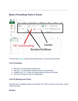 Basic Formatting Tools in Excel
The Home tab in Excel contains most formatting tools. Let’s look at the essentials.
Font Formatting
●​ Bold (Ctrl + B): Emphasizes important text.
●​ Italic (Ctrl + I): Adds gentle emphasis to text for visual distinction.
●​ Underline (Ctrl + U) – Handy for drawing attention to titles or final totals.
●​ Font color: Change text color for categorization.
Cell Fill (Background Color)
Use light colors to highlight headers or group data. Don’t rely too heavily on dark colors, as they
reduce text clarity.
Borders
 