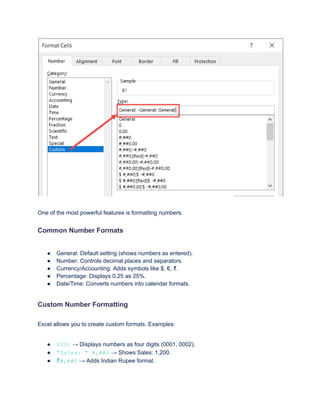 One of the most powerful features is formatting numbers.
Common Number Formats
●​ General: Default setting (shows numbers as entered).
●​ Number: Controls decimal places and separators.
●​ Currency/Accounting: Adds symbols like $, €, ₹.
●​ Percentage: Displays 0.25 as 25%.
●​ Date/Time: Converts numbers into calendar formats.
Custom Number Formatting
Excel allows you to create custom formats. Examples:
●​ 0001 → Displays numbers as four digits (0001, 0002).
●​ "Sales: " #,##0 → Shows Sales: 1,200.
●​ ₹#,##0 → Adds Indian Rupee format.
 
