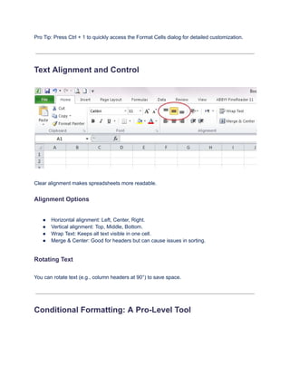 Pro Tip: Press Ctrl + 1 to quickly access the Format Cells dialog for detailed customization.
Text Alignment and Control
Clear alignment makes spreadsheets more readable.
Alignment Options
●​ Horizontal alignment: Left, Center, Right.
●​ Vertical alignment: Top, Middle, Bottom.
●​ Wrap Text: Keeps all text visible in one cell.
●​ Merge & Center: Good for headers but can cause issues in sorting.
Rotating Text
You can rotate text (e.g., column headers at 90°) to save space.
Conditional Formatting: A Pro-Level Tool
 