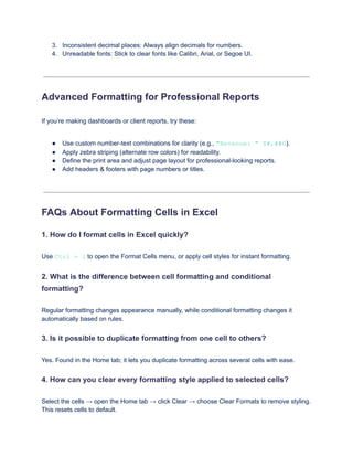 3.​ Inconsistent decimal places: Always align decimals for numbers.
4.​ Unreadable fonts: Stick to clear fonts like Calibri, Arial, or Segoe UI.
Advanced Formatting for Professional Reports
If you’re making dashboards or client reports, try these:
●​ Use custom number-text combinations for clarity (e.g., "Revenue: " $#,##0).
●​ Apply zebra striping (alternate row colors) for readability.
●​ Define the print area and adjust page layout for professional-looking reports.
●​ Add headers & footers with page numbers or titles.
FAQs About Formatting Cells in Excel
1. How do I format cells in Excel quickly?
Use Ctrl + 1 to open the Format Cells menu, or apply cell styles for instant formatting.
2. What is the difference between cell formatting and conditional
formatting?
Regular formatting changes appearance manually, while conditional formatting changes it
automatically based on rules.
3. Is it possible to duplicate formatting from one cell to others?
Yes. Found in the Home tab; it lets you duplicate formatting across several cells with ease.
4. How can you clear every formatting style applied to selected cells?
Select the cells → open the Home tab → click Clear → choose Clear Formats to remove styling.
This resets cells to default.
 