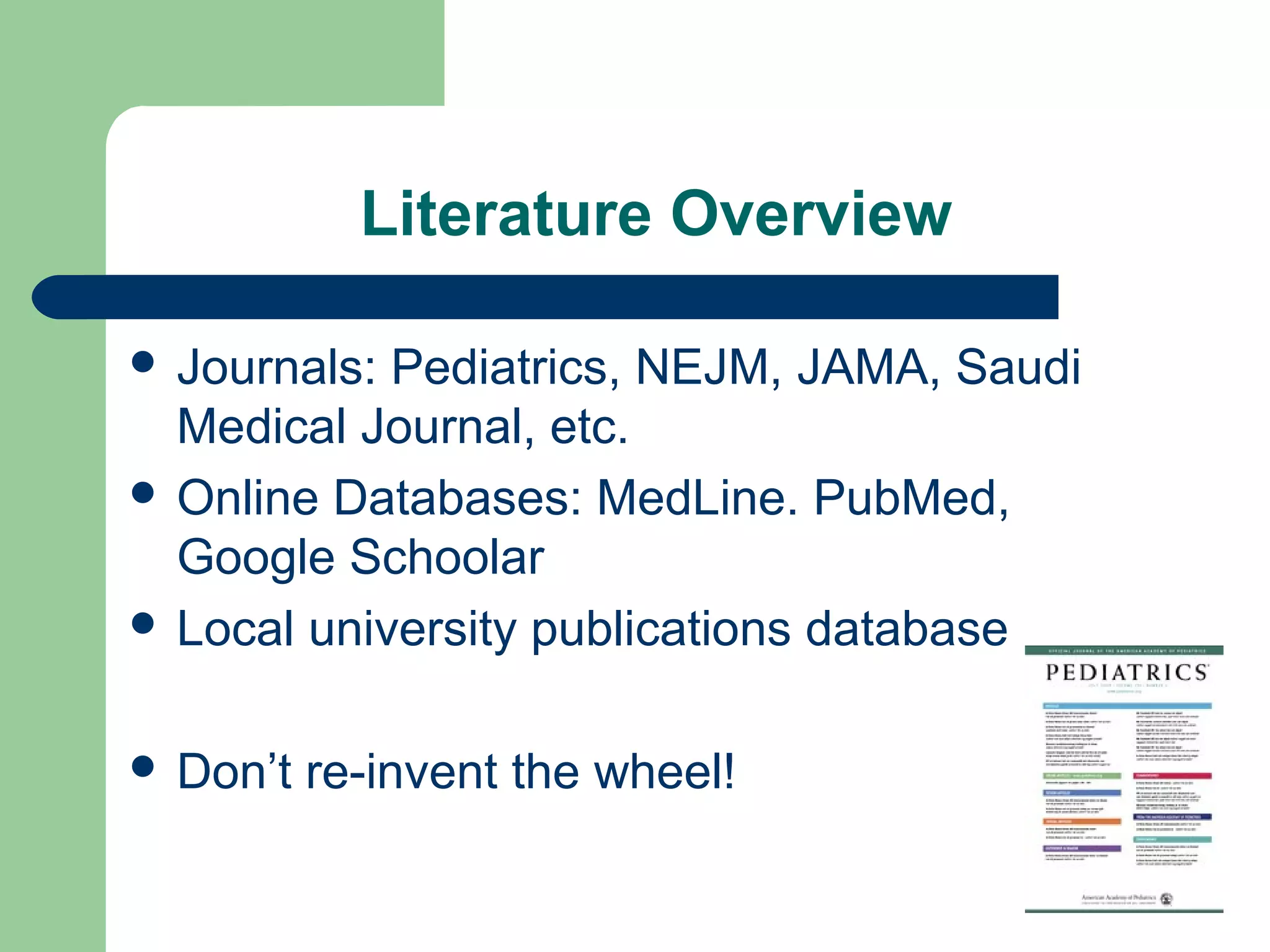Literature Overview
 Journals: Pediatrics, NEJM, JAMA, Saudi
Medical Journal, etc.
 Online Databases: MedLine. PubMed,
Google Schoolar
 Local university publications database
 Don’t re-invent the wheel!
 