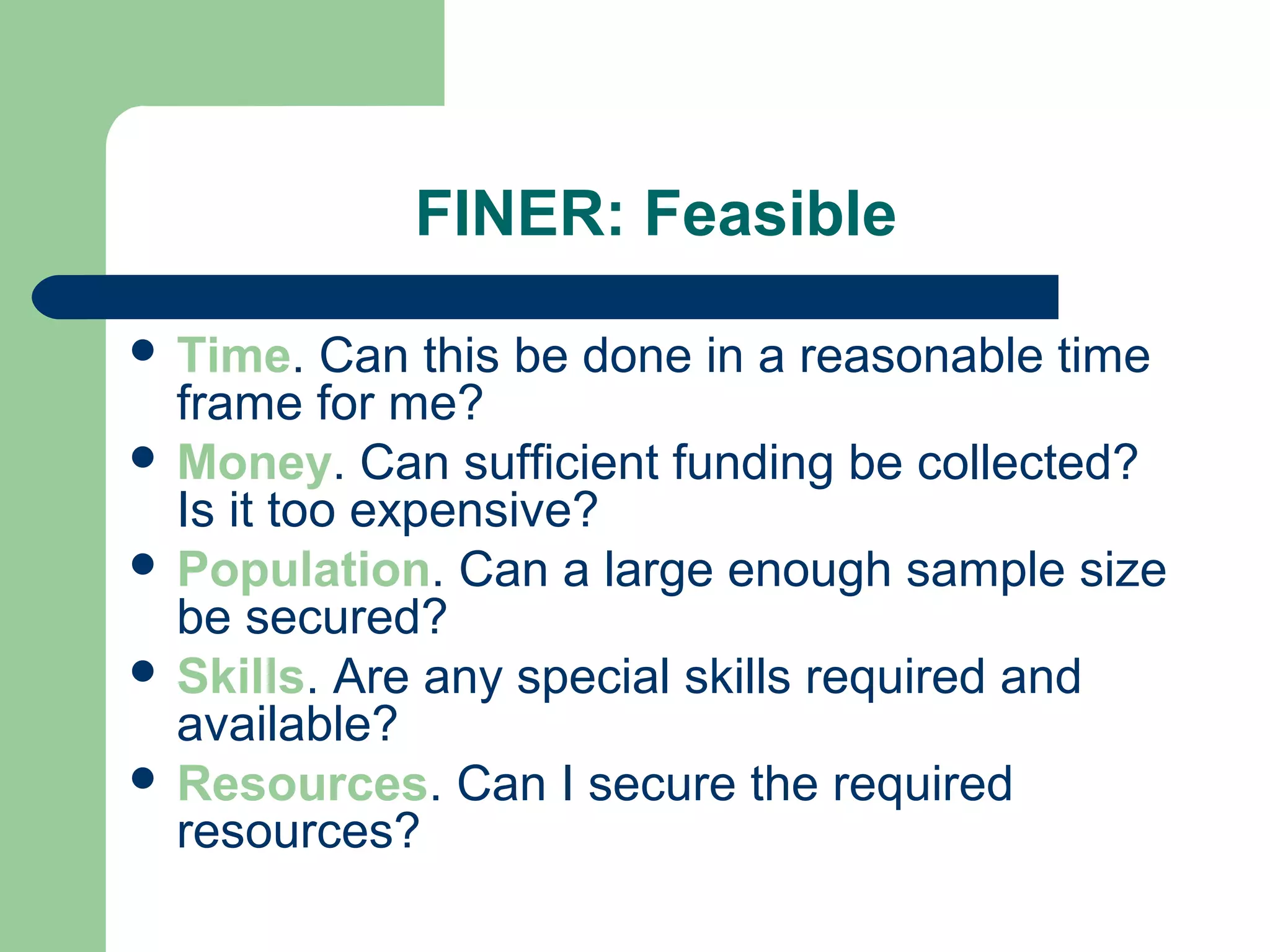 FINER: Feasible
 Time. Can this be done in a reasonable time
frame for me?
 Money. Can sufficient funding be collected?
Is it too expensive?
 Population. Can a large enough sample size
be secured?
 Skills. Are any special skills required and
available?
 Resources. Can I secure the required
resources?
 