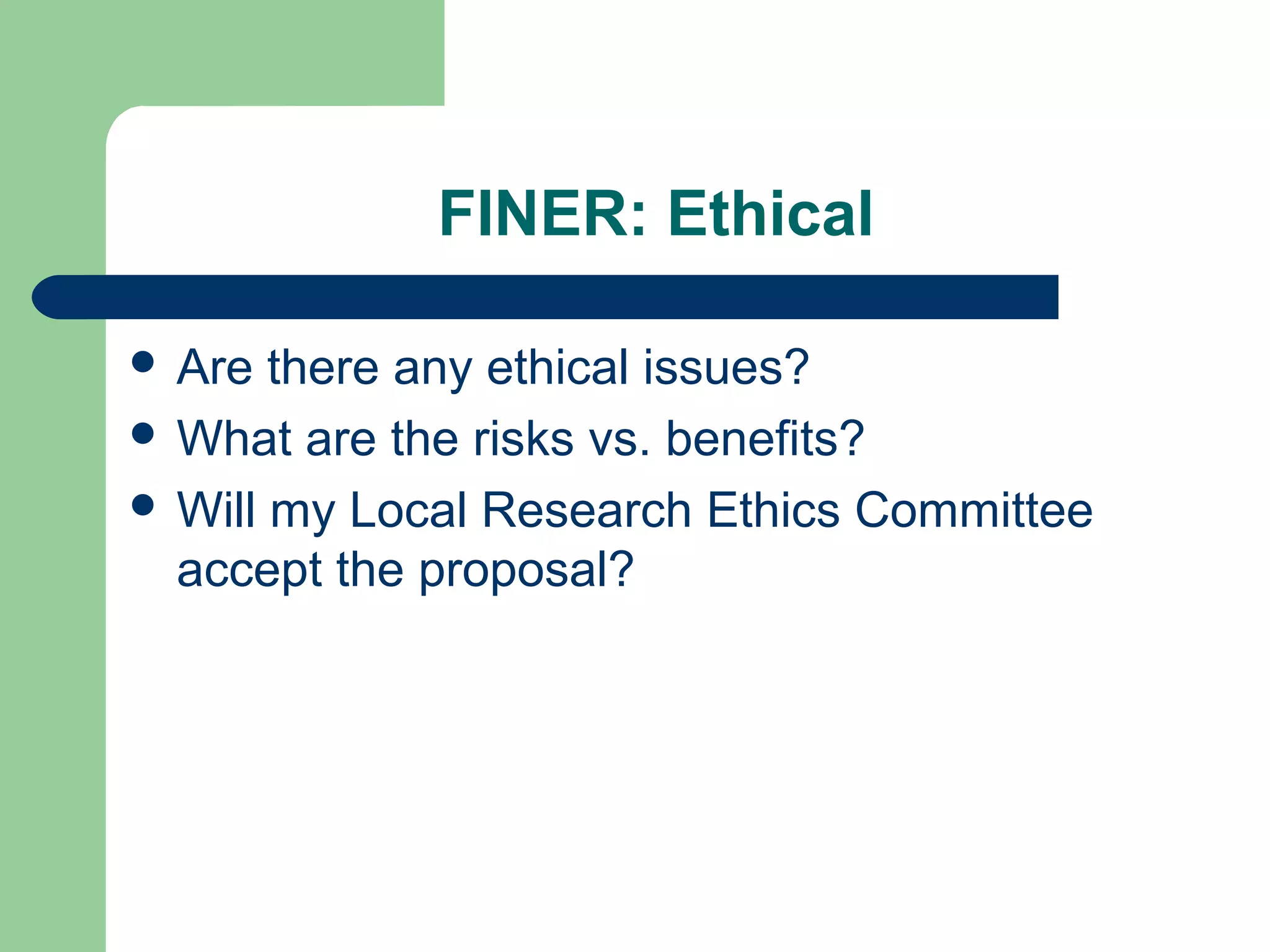 FINER: Ethical
 Are there any ethical issues?
 What are the risks vs. benefits?
 Will my Local Research Ethics Committee
accept the proposal?
 