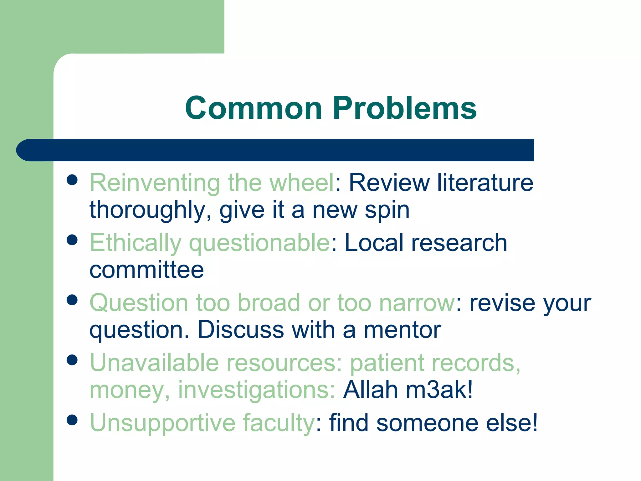Common Problems
 Reinventing the wheel: Review literature
thoroughly, give it a new spin
 Ethically questionable: Local research
committee
 Question too broad or too narrow: revise your
question. Discuss with a mentor
 Unavailable resources: patient records,
money, investigations: Allah m3ak!
 Unsupportive faculty: find someone else!
 