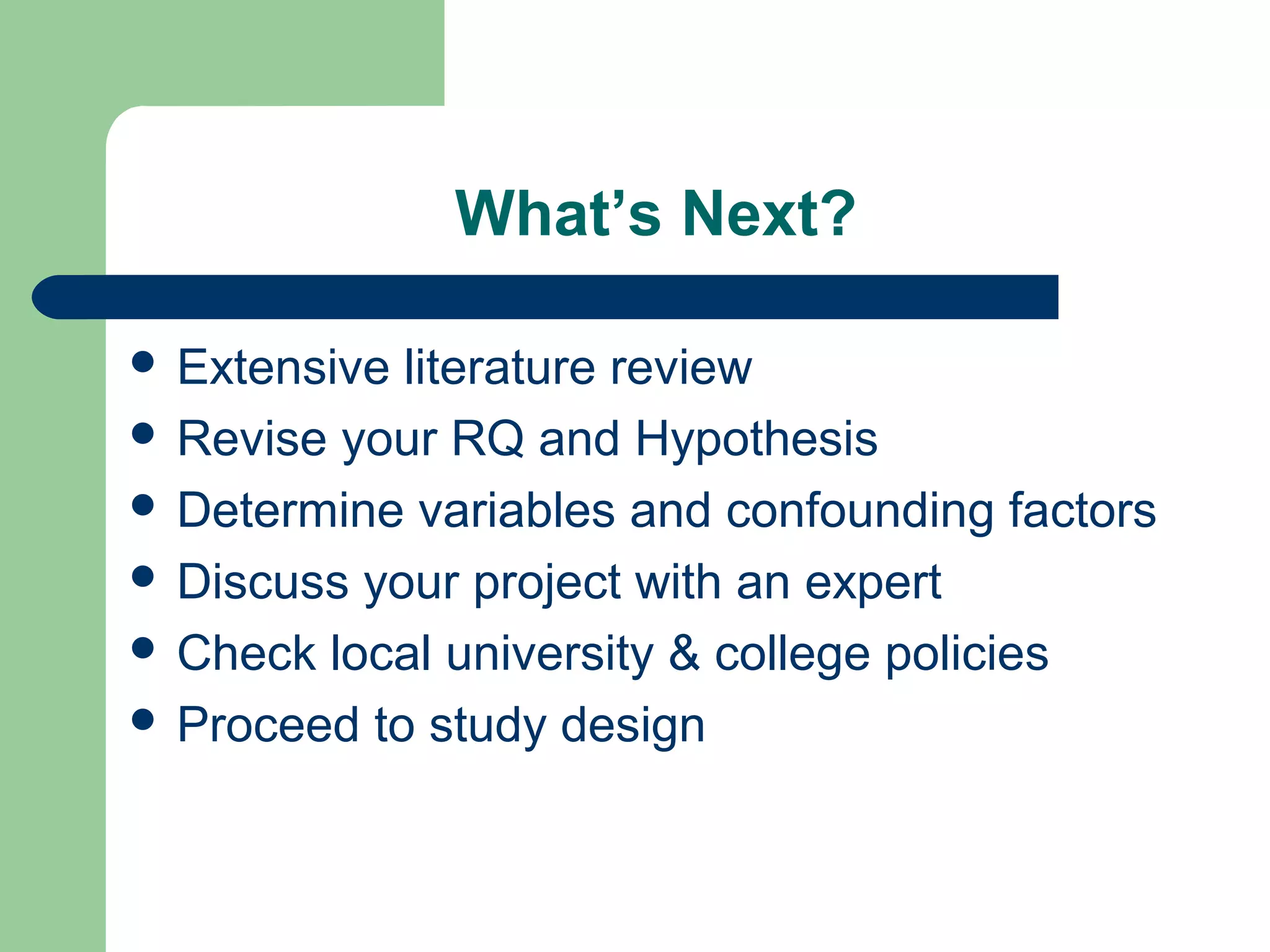 What’s Next?
 Extensive literature review
 Revise your RQ and Hypothesis
 Determine variables and confounding factors
 Discuss your project with an expert
 Check local university & college policies
 Proceed to study design
 