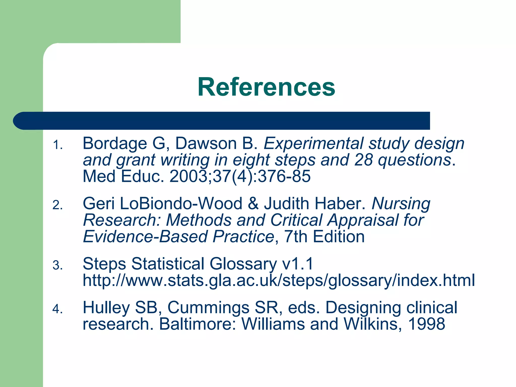References
1. Bordage G, Dawson B. Experimental study design
and grant writing in eight steps and 28 questions.
Med Educ. 2003;37(4):376-85
2. Geri LoBiondo-Wood & Judith Haber. Nursing
Research: Methods and Critical Appraisal for
Evidence-Based Practice, 7th Edition
3. Steps Statistical Glossary v1.1
http://www.stats.gla.ac.uk/steps/glossary/index.html
4. Hulley SB, Cummings SR, eds. Designing clinical
research. Baltimore: Williams and Wilkins, 1998
 