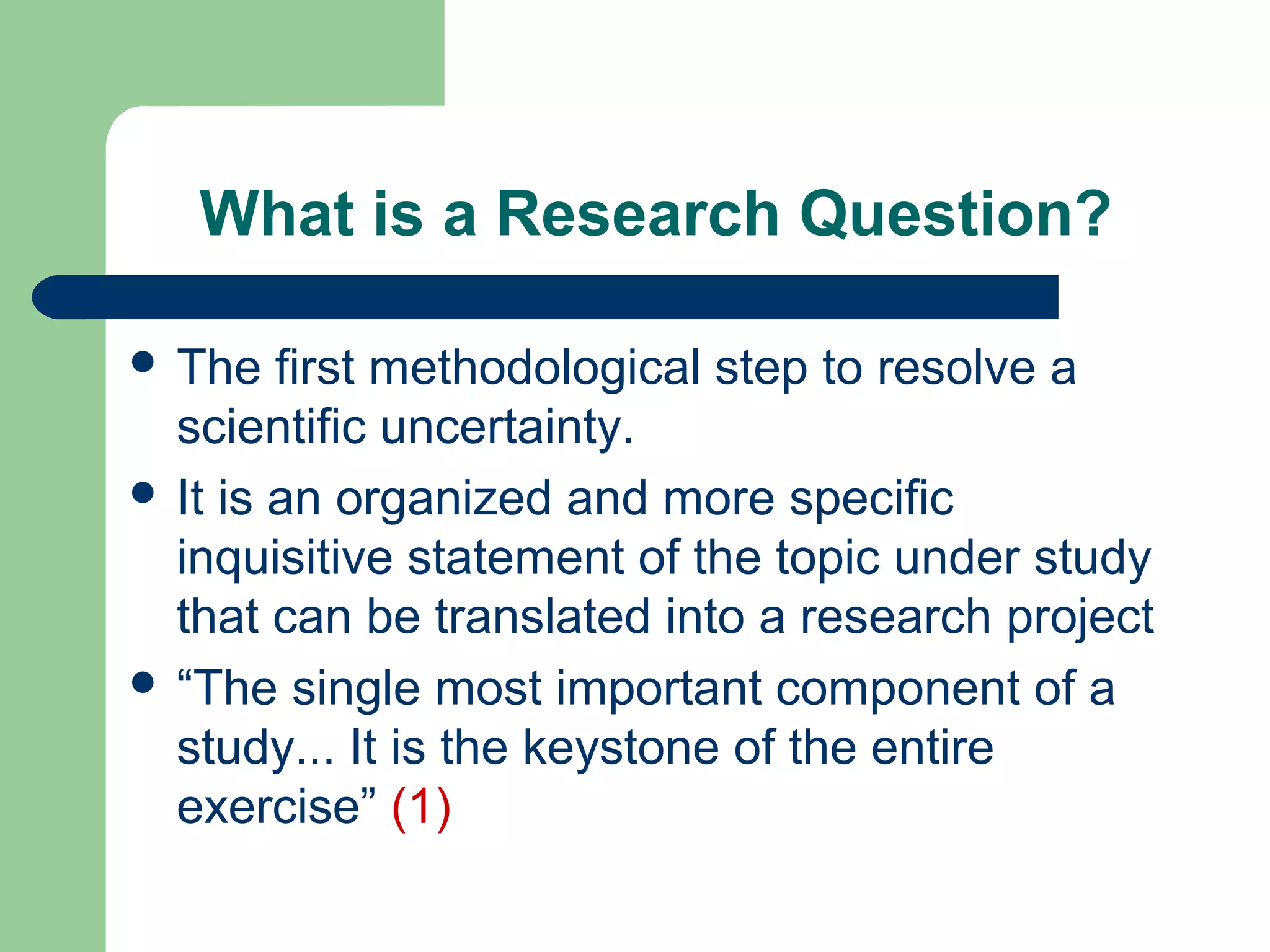 What is a Research Question?
 The first methodological step to resolve a
scientific uncertainty.
 It is an organized and more specific
inquisitive statement of the topic under study
that can be translated into a research project
 “The single most important component of a
study... It is the keystone of the entire
exercise” (1)
 